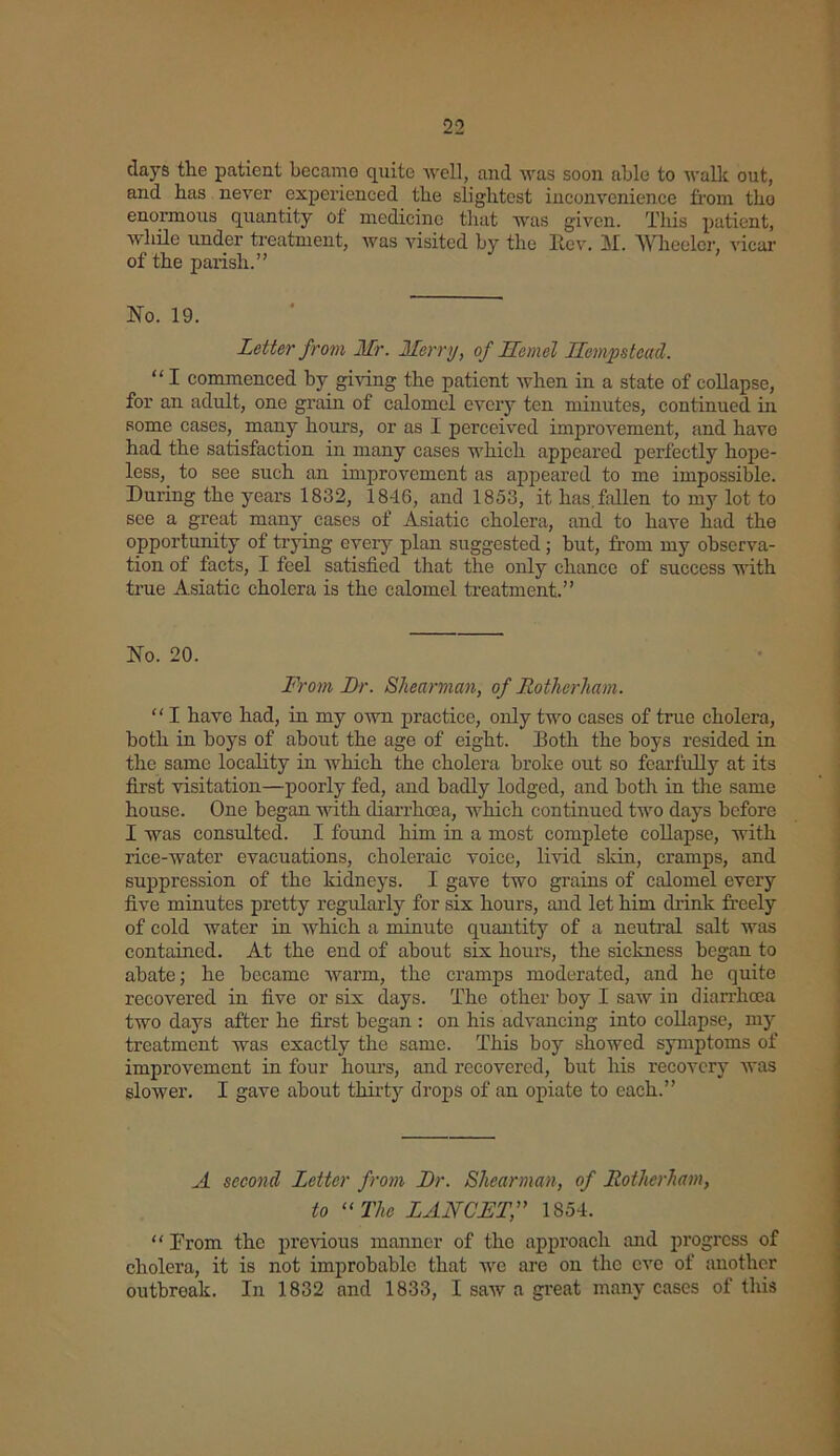 days the patient became quite well, and was soon able to walk out, and has never experienced the slightest inconvenience from the enormous quantity of medicine that was given. This patient, while under treatment, was visited by the Rev. M. Wheeler, vicar of the parish.” No. 19. Letter from Mr. Merry, of Jlemel Hempstead. “I commenced by giving the patient when in a state of collapse, for an adult, one grain of calomel every ten minutes, continued in some cases, many hours, or as I perceived improvement, and have had the satisfaction in many cases which appeared perfectly hope- less, to see such an improvement as appeared to me impossible. During the years 1832, 1846, and 1853, it has. fallen to my lot to see a great many cases of Asiatic cholera, and to have had the opportunity of trying every plan suggested; but, from my observa- tion of facts, I feel satisfied that the only chance of success with true Asiatic cholera is the calomel treatment.” No. 20. From JDr. Shearman, of Rotherham. “ I have had, in my own practice, only two cases of true cholera, both in boys of about the age of eight. Doth the boys resided in the same locality in which the cholera broke out so fearfully at its first visitation—poorly fed, and badly lodged, and both in the same house. One began with diarrhoea, which continued two days before I was consulted. I found him in a most complete collapse, with rice-water evacuations, choleraic voice, livid skin, cramps, and suppression of the kidneys. I gave two grains of calomel every five minutes pretty regularly for six hours, and let him drink freely of cold water in which a minute quantity of a neutral salt was contained. At the end of about six hours, the sickness began to abate; he became warm, the cramps moderated, and he quite recovered in five or six days. The other boy I saw in diarrhoea two days after he first began : on his advancing into collapse, my treatment was exactly the same. This boy showed symptoms of improvement in four hour’s, and recovered, but his recovery was slower. I gave about thirty drops of an opiate to each.” A second Letter from JDr. Shearman, of Rotherham, to “The LANCET,” 1854. “ From the previous manner of the approach and progress of cholera, it is not improbable that we are on the eve of another outbreak. In 1832 and 1833, I saw a great many cases of this