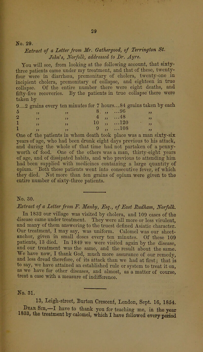 No. 29. Extract of a Letter from Mr. Gather good, of Terrington St. John's, Norfolk, addressed to Dr. Ayre. You will see, from looking at the following account, that sixty - three patients came under my treatment, and that of these, twenty- four were in diarrhoea, premonitary of cholera, twenty-one in incipient cholera, premonitary of collapse, and eighteen in true collapse. Of the entire number there were eight deaths, and fifty-five recoveries. By the patients in true collapse there were taken hy 9...2 grains every ten minutes for 7 hours.. .84 grains taken by each 5 ,, ,, 8. ,, ...96 ,, 2 ,, t) 4 ,, ...48 ,, 1 „ „ 10 „ ...120 1 9 „ ...108 One of the patients in whom death took place was a man sixty-six years of age, who had been drunk eight days previous to his attack, and during the whole of that time had not partaken of a penny- worth of food. One of the others was a man, thirty-eight years of age, and of dissipated habits, and who previous to attending him had been supplied with medicines containing a large quantity of opium. Both these patients went into consecutive fever, of which they died. Not more than ten grains of opium were given to the entire number of sixty-three patients. No. 30. Extract of a Letter from F. Manly, Esq., of East Rudham, Norfolk. In 1832 our village was visited by cholera, and 109 cases of the disease came under treatment. They were all more or less virulent, and many of them answering to the truest defined Asiatic character. Our treatment, I may say, was uniform. Calomel was our sheet- anchor, given in small doses every ten minutes. Of these 109 patients, 13 died. In 1849 we were visited again hy the disease, and our treatment was the same, and the result about the same. We have now, I thank God, much more assurance of our remedy, and less dread therefore, of its attack than we had at first; that is to say, we have attained an established rule or system to treat it on, as we have for other diseases, and almost, as a matter of course, treat a case with a measure of indifference. No. 31. 13, Leigh-street, Burton Crescent, London, Sept. 16, 1854. Dear Sib, I have to thank you for teaching me, in the year 1833, the treatment by calomel, which I have followed every period