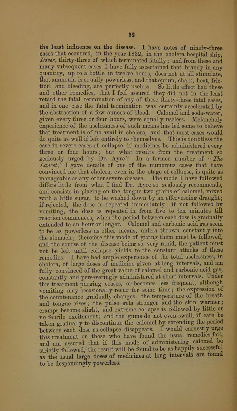 the least influence on the disease. I have notes of ninety-three cases that occurred, in the year 1832, in the cholera hospital ship, Dover, thirty-three of which terminated fatally; and from these and many subsequent cases I have fully ascertained that brandy in any quantity, up to a bottle in twelve hours, does not at all stimulate, that ammonia is equally powerless, and that opium, chalk, heat, fric- tion, and bleeding-, are perfectly useless. So little effect had these and other remedies, that I feel assured they did not in the least retard the fatal termination of any of these thirty-three fatal cases, and in one case the fatal termination was certainly accelerated by the abstraction of a few ounces of blood. Calomel and soda-water, given every three or four hours, were equally useless. Melancholy experience of the uselessness of such means has led some to believe that treatment is of no avail in cholera, and that most cases would do quite as well if left entirely to themselves. This is doubtless the case in severe cases of collapse, if medicines be administered every three or four hours; but what results from the treatment so zealously urged by Dr. Ayre? In a former number of “ The Lancet,” I gave details of one of the numerous cases that have convinced me that cholera, even in the stage of collapse, is quite as manageable as any other severe disease. The mode I have followed differs little from what I find Dr. Ayre so zealously recommends, and consists in placing on the tongue two grains of calomel, mixed with a little sugar, to be washed down by an effervescing draught; if rejected, the dose is repeated immediately; if not followed by vomiting, the dose is repeated in from five to ten minutes till reaction commences, when the period between each dose is gradually extended to an hour or longer. Calomel and carbonic acid gas seem to be as powerless as other means, unless thrown constantly into the stomach; therefore this mode of giving them must be followed, and the course of the disease being so very rapid, the patient must not be left until collapse yields to the constant attacks of these remedies. I have had ample experience of the total uselessness, in cholera, of large doses of medicine given at long intervals, and am fully convinced of the great value of calomel and carbonic acid gas, constantly and perseveringly administered at short intervals. Under this treatment purging ceases, or becomes less frequent, although vomiting may occasionally recur for some time; the expression of the countenance gradually changes; the temperature of the breath and tongue rises; the pulse gets stronger and the skin warmer; cramps become slight, and extreme collapse is followed by little or no febrile excitement; and the gums do not even swell, if care.be taken gradually to discontinue the calomel by extending the period between each dose as collapse disappears. I would earnestly urge this treatment on those who have found the usual remedies fail, and am assured that if this mode of administering calomel be strictly followed, the result will be found to be as happily successful as the usual large doses of medicines at long intervals are found to be despondingly powerless.