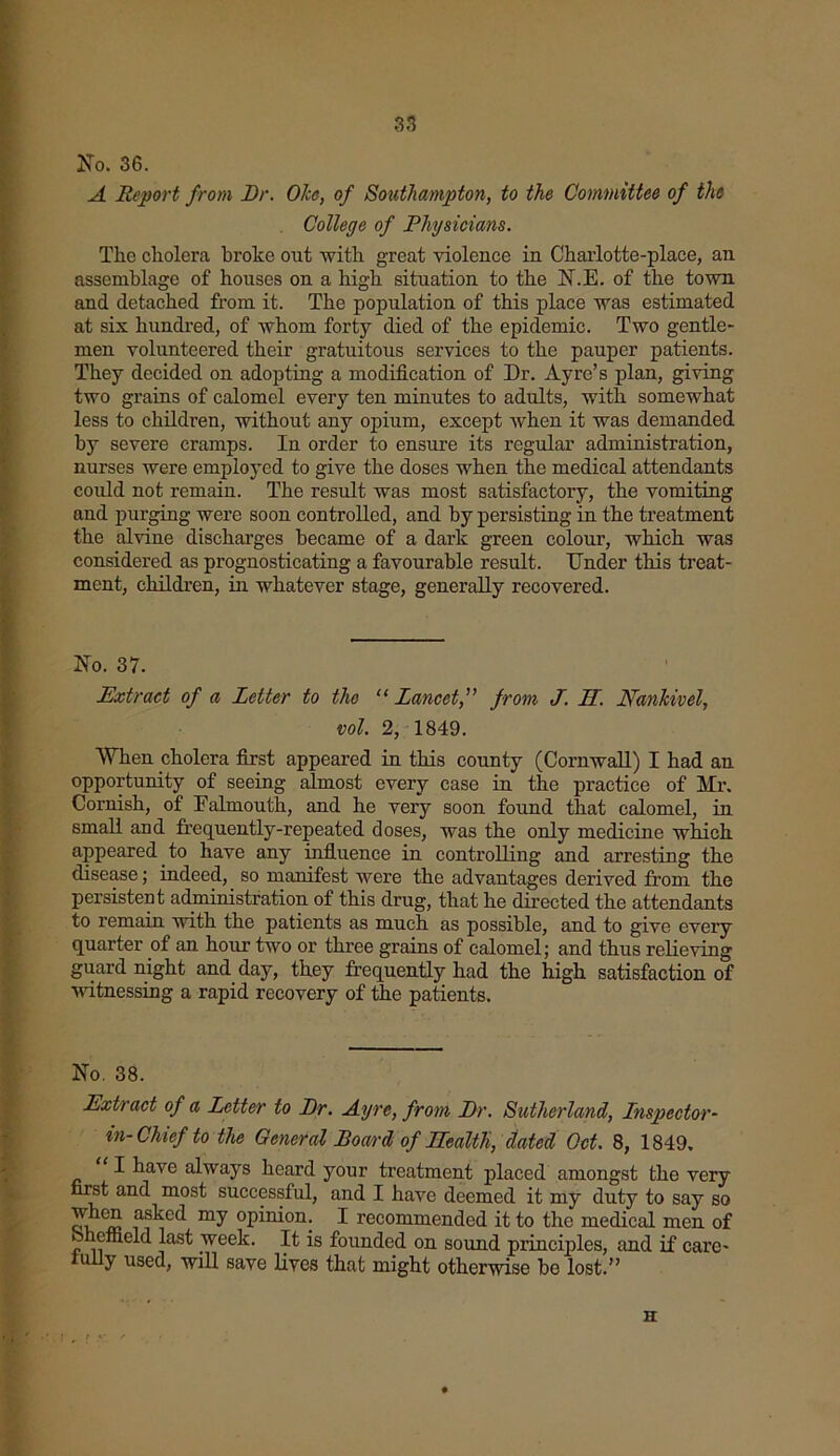 No. 36. A Report from Dr. 07ce, of Southampton, to the Committee of the College of Physicians. The cholera broke out with great violence in Charlotte-place, an assemblage of houses on a high situation to the N.E. of the town and detached from it. The population of this place was estimated at six hundred, of whom forty died of the epidemic. Two gentle- men volunteered their gratuitous services to the pauper patients. They decided on adopting a modification of Dr. Ay re’s plan, giving two grains of calomel every ten minutes to adults, with somewhat less to children, without any opium, except when it was demanded by severe cramps. In order to ensure its regular administration, nurses were employed to give the doses when the medical attendants could not remain. The result was most satisfactory, the vomiting and purging were soon controlled, and by persisting in the treatment the alvine discharges became of a dark green colour, which was considered as prognosticating a favourable result. Under this treat- ment, children, in whatever stage, generally recovered. No. 37. Extract of a Letter to the “Lancet,” from J. H. Nankivel, vol. 2, 1849. When cholera first appeared in this county (Cornwall) I had an opportunity of seeing almost every case in the practice of Mr. Cornish, of Falmouth, and he very soon found that calomel, in small and frequently-repeated doses, was the only medicine which appeared to have any influence in controlling and arresting the disease; indeed, so manifest were the advantages derived from the persistent administration of this drug, that he directed the attendants to remain with the patients as much as possible, and to give every quarter of an hour two or three grains of calomel; and thus relieving guard night and day, they frequently had the high satisfaction of witnessing a rapid recovery of the patients. No. 38. Extract of a Letter to Dr. Ayre, from Dr. Sutherland, Inspector- in- Chief to the General Board of Health, dated Oct. 8, 1849. “ I ^iave always heard your treatment placed amongst the very first and most successful, and I have deemed it my duty to say so my opinion. I recommended it to the medical men of Sheffield last week. It is founded on sound principles, and if care- luily used, will save lives that might otherwise be lost.” • •