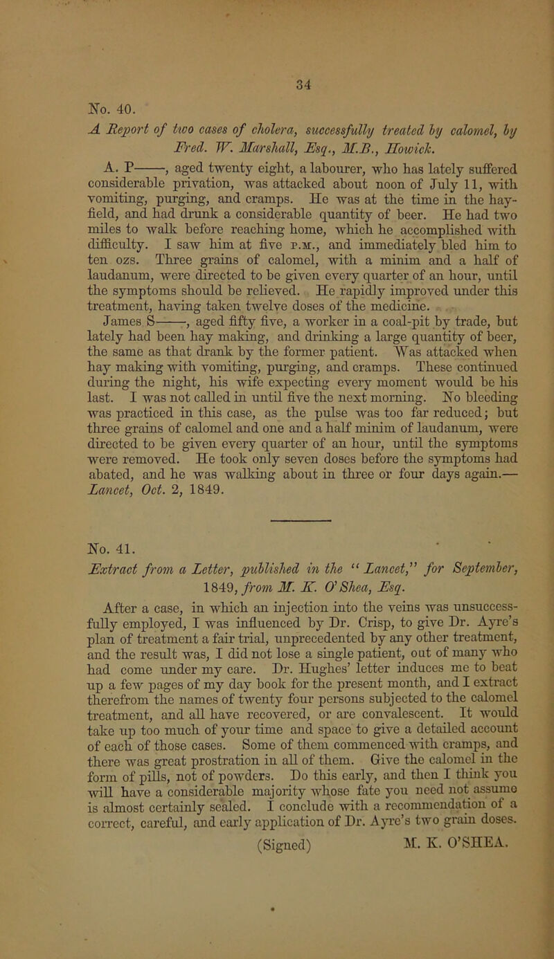 No. 40. A Report of tioo cases of cholera, successfully treated by calomel, by Fred. W. Marshall, Esq., M.B., Ho wide. A. P , aged twenty eight, a labourer, who has lately suffered considerable privation, was attacked about noon of July 11, with vomiting, purging, and cramps. He was at the time in the hay- field, and bad drunk a considerable quantity of beer. He bad two miles to walk before reaching- home, which be accomplished with difficulty. I saw him at five r.M., and immediately bled him to ten ozs. Three grains of calomel, with a minim and a half of laudanum, were directed to be given every quarter of an hour, until the symptoms should be relieved. He rapidly improved under this treatment, having taken twelve doses of the medicine. James S——-, aged fifty five, a worker in a coal-pit by trade, but lately had been bay making, and drinking a large quantity of beer, the same as that drank by the former patient. Was attacked when bay making with vomiting, purgiug, and cramps. These continued during the night, his wife expecting every moment would be his last. I was not called in until five the next morning. No bleeding was practiced in this case, as the pulse was too far reduced; hut three grains of calomel and one and a half minim of laudanum, were directed to be given every quarter of an hour, until the symptoms were removed. He took only seven doses before the symptoms had abated, and he was walking about in three or four days again.— Lancet, Oct. 2, 1849. No. 41. Extract from a Letter, published in the “ Lancet,” for September, 1849, from M. E. O' Shea, Esq. After a ease, in which an injection into the veins was unsuccess- fully employed, I was influenced by Dr. Crisp, to give Dr. Ayre’s plan of treatment a fair trial, unprecedented by any other treatment, and the result was, I did not lose a single patient, out of many who had come under my care. Dr. Hughes’ letter induces me to beat up a few pages of my day book for the present month, and I extract therefrom the names of twenty four persons subjected to the calomel treatment, and all have recovered, or are convalescent. It would take up too much of your time and space to give a detailed account of each of those cases. Some of them commenced with cramps, and there was great prostration in all of them. Give the calomel in the form of pills, not of powders. Do this early, and then I think you will have a considerable majority whose fate you need not assume is almost certainly sealed. I conclude with a recommendation of a correct, careful, and early application of Dr. Ayre’s two grain doses. (Signed) M. K. O’SHEA.