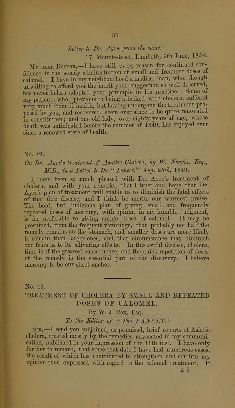 Letter to Dr. Ayre, from the same. 17, Mount-street, Lambeth, 9th June, 1854. My dear Doctor,—I have still every reason for continued con- fidence in the steady administration of small and frequent doses of calomel. I have in my neighbourhood a medical man, who, though unwilling to afford you the merit your suggestion so well deserved, has nevertheless adopted your principle in his practice. Some of my patients who, previous to being attacked with cholera, suffered very much from ill health, but having undergone the treatment pro- posed hy you, and recovered, seem ever since to be quite renovated in constitution; and one old lady, over eighty years of age, whose death was anticipated before the summer of 1849, has enjoyed ever since a renewed state of health. No. 42. On Dr. Ayre's treatment of Asiatic Cholera, by W. Norris, Esq., M.D., in a Letter to the “ Lancet, Aug. 25th, 1849. I have been so much pleased with Dr. Ayre’s treatment of cholera, and with your remarks, that I trust and hope that Dr, Ayre’s plan of treatment will enable us to diminish the fatal effects of that dire disease, and I think he merits our warmest praise. The bold, but judicious plan of giving small and frequently repeated doses of mercury, with opium, in my humble judgment, is far preferable to giving ample doses of calomel. It may be presumed, from the frequent vomitings, that probably not half the remedy remains on the stomach, and smaller doses are more likely to remain than larger ones, and that circumstance may diminish our fears as to its salivating effects. In this awful disease, cholera, time is of the greatest consequence, and the quick repetition of doses of the remedy is the essential part of the discovery. I believe mercury to be our sheet anchor. No. 43. TREATMENT OF CHOLERA RY SMALL AND REPEATED DOSES OE CALOMEL. Ry ~W. J. Cox, Esq. To the Editor of “ The LANCET. Sir,—I send you subjoined, as promised, brief reports of Asiatic cholera, treated mostly by the remedies advocated in my communi- cation, published in your impression of the 11th inst. I have only further to remark, that since that date I have had numerous cases, the result of which has contributed to strengthen and confirm my opinion then expressed with regard to the calomel treatment. It h 2