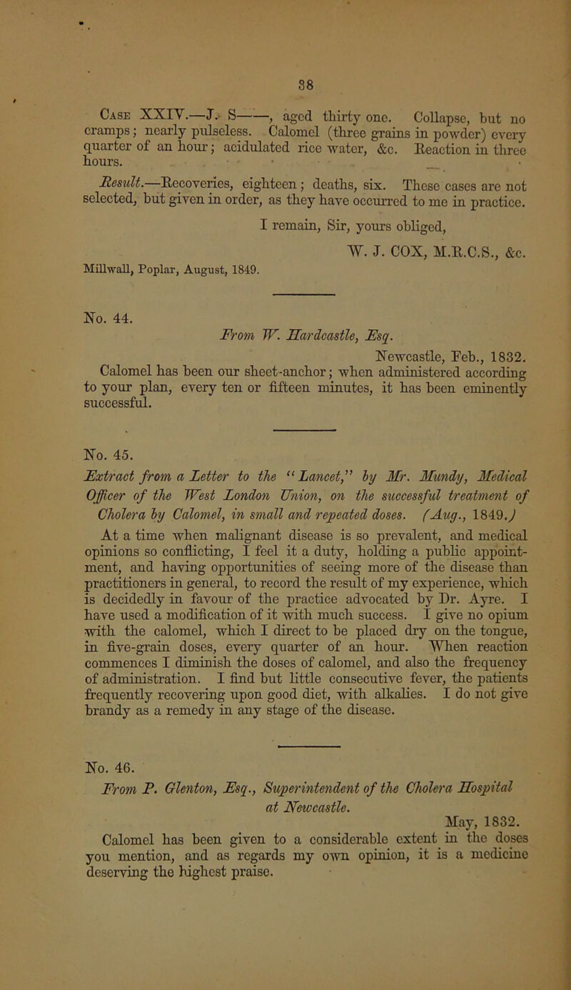 88 Case XXIV.—J. S , aged thirty one. Collapse, but no cramps; nearly pulseless. Calomel (three grains in powder) every quarter of an hour; acidulated rice water, &c. Reaction in three hours. Result.—Recoveries, eighteen ; deaths, six. These cases are not selected, but given in order, as they have occurred to me in practice. I remain, Sir, yours obliged, Milhvall, Poplar, August, 1849. W. J. COX, M.R.C.S., &c. No. 44. From W. Mardcastle, Esq. Newcastle, Feb., 1832. Calomel has been our sheet-anchor; when administered according to your plan, every ten or fifteen minutes, it has been eminently successful. No. 45. Extract from a Letter to the “Lancet,” by Mr. Mundy, Medical Officer of the West London Union, on the successful treatment of Cholera by Calomel, in small and repeated doses. (Aug., 1849.^ At a time when malignant disease is so prevalent, and medical opinions so conflicting, I feel it a duty, holding a public appoint- ment, and having opportunities of seeing moi’e of the disease than practitioners in general, to record the result of my experience, which is decidedly in favour of the practice advocated by Dr. Ayre. I have used a modification of it with much success. I give no opium with the calomel, which I direct to be placed dry on the tongue, in five-grain doses, eveiy quarter of an hour. When reaction commences I diminish the doses of calomel, and also the frequency of administration. I find but little consecutive fever, the patients frequently recovering upon good diet, with alkalies. I do not give brandy as a remedy in any stage of the disease. No. 46. From P. Glenton, Esq., Superintendent of the Cholera LTospital at Newcastle. May, 1832. Calomel has been given to a considerable extent in the doses you mention, and as regards my own opinion, it is a medicine deserving the highest praise.