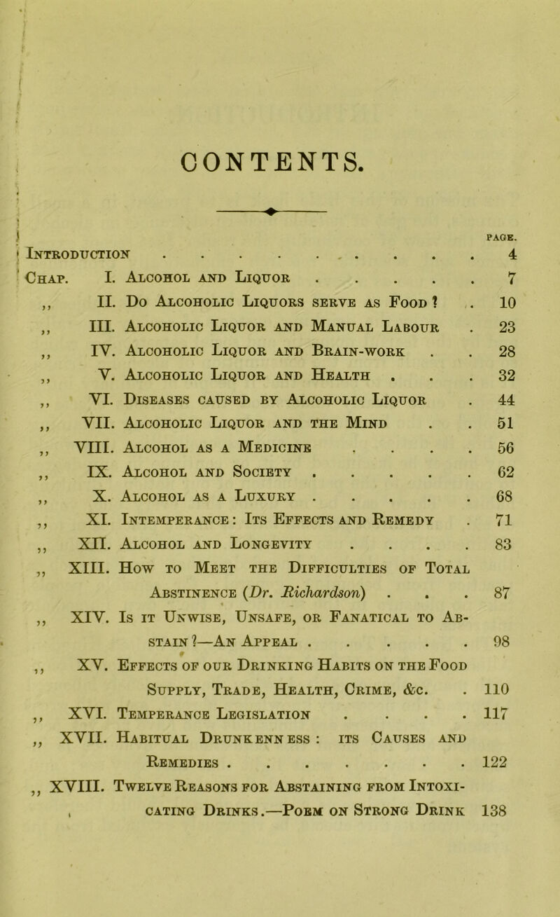 CONTENTS i • Introduction Chap. I. Alcohol and Liquor .... ,, II. Do Alcoholic Liquors serve as Food 1 ,, III. Alcoholic Liquor and Manual Labour ,, IV. Alcoholic Liquor and Brain-work ,, V. Alcoholic Liquor and Health ,, VI. Diseases caused by Alcoholic Liquor ,, VII. Alcoholic Liquor and the Mind ,, VIII. Alcohol as a Medicine ,, IX. Alcohol and Society .... ,, X. Alcohol as a Luxury .... XI. Intemperance : Its Effects and Remedy XII. Alcohol and Longevity . . . . XIII. How to Meet the Difficulties of Total Abstinence (Dr. Richardson) XIV. Is it Unwise, Unsafe, or Fanatical to Ab- stain ?—An Appeal ..... XV. Effects of our Drinking Habits on the Food Supply, Trade, Health, Crime, &c. XVI. Temperance Legislation .... XVII. Habitual Drunkenness : its Causes and Remedies ....... XVIII. Twelve Reasons for Abstaining from Intoxi- . cating Drinks.—Poem on Strong Drink ? •> V) >> 1J 5 > n i) PAGE. 4 7 10 23 28 32 44 51 56 62 68 71 83 87 98 110 117 122 138
