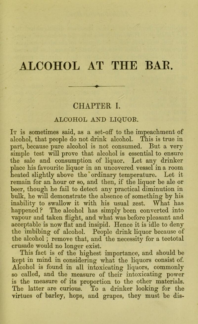 CHAPTER I. ALCOHOL AND LIQUOB. It is sometimes said, as a set-off to tlie impeachment of alcohol, that people do not drink alcohol. This is true in part, because pure alcohol is not consumed. But a very simple test will prove that alcohol is essential to ensure the sale and consumption of liquor. Let any drinker place his favourite liquor in an uncovered vessel in a room heated slightly above the ordinary temperature. Let it remain for an hour or so, and then, if the liquor be ale or beer, though he fail to detect any practical diminution in bulk, he will demonstrate the absence of something by his inability to swallow it with his usual zest. What has happened ? The alcohol has simply been converted into vapour and taken flight, and what was before pleasant and acceptable is now flat and insipid. Hence it is idle to deny the imbibing of alcohol. People drink liquor because of the alcohol; remove that, and the necessity for a teetotal crusade would no longer exist. This fact is of the highest importance, and should be kept in mind in considering what the liquors consist of. Alcohol is found in all intoxicating liquors, commonly so called, and the measure of their intoxicating power is the measure of its proportion to the other materials. The latter are curious. To a drinker looking for the virtues of barley, hops, and grapes, they must be dis-