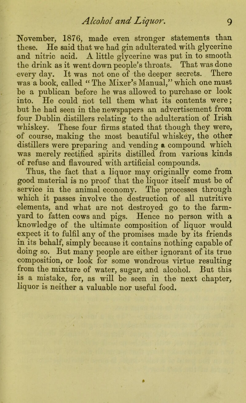 November, 1876, made even stronger statements tban these. He said that we had gin adulterated with glycerine and nitric acid. A little glycerine was put in to smooth the drink as it went down people’s throats. That was done every day. It was not one of the deeper secrets. There was a book, called “ The Mixer’s Manual,” which one must be a publican before he was allowed to purchase or look into. He could not tell them what its contents were; but he had seen in the newspapers an advertisement from four Dublin distillers relating to the adulteration of Irish whiskey. These four firms stated that though they were, of course, making the most beautiful whiskey, the other distillers were preparing and vending a compound which was merely rectified spirits distilled from various kinds of refuse and flavoured with artificial compounds. Thus, the fact that a liquor may originally come from good material is no proof that the liquor itself must be of service in the animal economy. The processes through which it passes involve the destruction of all nutritive elements, and what are not destroyed go to the farm- yard to fatten cows and pigs. Hence no person with a knowledge of the ultimate composition of liquor would expect it to fulfil any of the promises made by its friends in its behalf, simply because it contains nothing capable of doing so. But many people are either ignorant of its true composition, or look for some wondrous virtue resulting from the mixture of water, sugar, and alcohol. But this is a mistake, for, as will be seen in the next chapter, liquor is neither a valuable nor useful food.