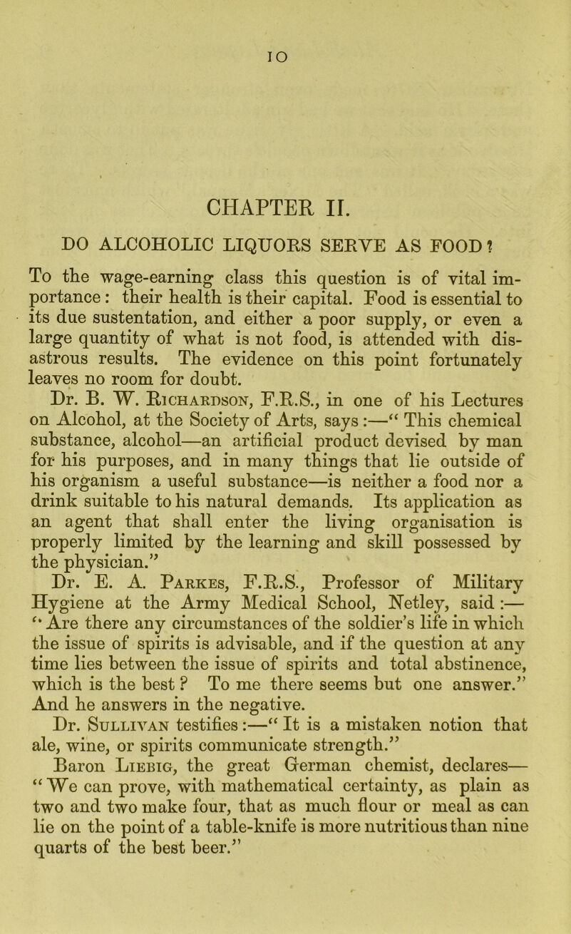 IO CHAPTER II. DO ALCOHOLIC LIQUORS SERVE AS FOOD 1 To the wage-earning class this question is of vital im- portance : their health is their capital. Food is essential to its due sustentation, and either a poor supply, or even a large quantity of what is not food, is attended with dis- astrous results. The evidence on this point fortunately leaves no room for doubt. Dr. B. W. Ri chardson, F.R.S., in one of his Lectures on Alcohol, at the Society of Arts, says :—“ This chemical substance, alcohol—an artificial product devised by man for his purposes, and in many things that lie outside of his organism a useful substance—is neither a food nor a drink suitable to his natural demands. Its application as an agent that shall enter the living organisation is properly limited by the learning and skill possessed by the physician.” Dr. E. A. Parkes, F.R.S., Professor of Military Hygiene at the Army Medical School, Netley, said :— Are there any circumstances of the soldier’s life in which the issue of spirits is advisable, and if the question at any time lies between the issue of spirits and total abstinence, which is the best ? To me there seems but one answer.” And he answers in the negative. Dr. Sullivan testifies :—“ It is a mistaken notion that ale, wine, or spirits communicate strength.” Baron Liebig, the great German chemist, declares— “We can prove, with mathematical certainty, as plain as two and two make four, that as much flour or meal as can lie on the point of a table-knife is more nutritious than nine quarts of the best beer.”