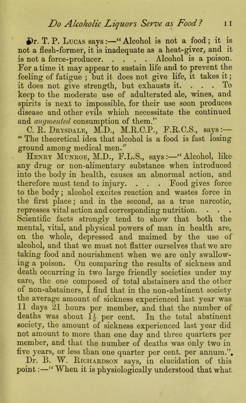 9r. T. P. Lucas says :—“ Alcohol is not a food; it is not a flesh-former, it is inadequate as a heat-giver, and it is not a force-producer Alcohol is a poison. For a time it may appear to sustain life and to prevent the feeling of fatigue ; but it does not give life, it takes it; it does not give strength, hut exhausts it. . . . To keep to the moderate use of adulterated ale, wines, and spirits is next to impossible, for their use soon produces disease and other evils which necessitate the continued and augmented consumption of them.” C. E. Drysdale, M.D., M.E.C.P., F.E.C.S., says:—  The theoretical idea that alcohol is a food is fast losing ground among medical men.” Henry Munroe, M.D., F.L.S., says:—“Alcohol, like any drug or non-alimentary substance when introduced into the body in health, causes an abnormal action, and therefore must tend to injury. . . . Food gives force to the body; alcohol excites reaction and wastes force in the first place; and in the second, as a true narcotic, represses vital action and corresponding nutrition. . . Scientific facts strongly tend to show that both the mental, vital, and physical powers of man in health are, on the whole, depressed and maimed by the use of alcohol, and that we must not flatter ourselves that we are taking food and nourishment when we are only swallow- ing a poison. On comparing the results of sickness and death occurring in two large friendly societies under my care, the one composed of total abstainers and the other of non-abstainers, I find that in the non-abstinent society the average amount of sickness experienced last year was 11 days 21 hours per member, and that the number of deaths was about 1J per cent. In the total abstinent society, the amount of sickness experienced last year did not amount to more than one day and three quarters per member, and that the number of deaths was only two in five years, or less than one quarter per cent, per annum.”. .Dr. B. W. Eichardson says, in elucidation of this point:—u When it is physiologically understood that what