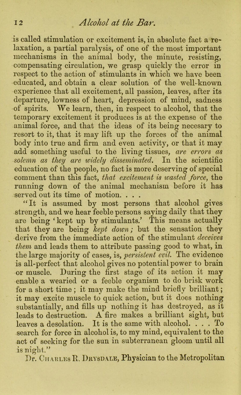 is called stimulation or excitement is, in absolute fact a re- laxation, a partial paralysis, of one of tbe most important mechanisms in the animal body, the minute, resisting, compensating circulation, we grasp quickly the error in respect to the action of stimulants in which we have been educated, and obtain a clear solution of the well-known experience that all excitement, all passion, leaves, after its departure, lowness of heart, depression of mind, sadness of spirits. We learn, then, in respect to alcohol, that the temporary excitement it produces is at the expense of the animal force, and that the ideas of its being necesary to resort to it, that it may lift up the forces of the animal body into true and firm and even activity, or that it may add something useful to the living tissues, are errors as solemn as they are widely disseminated. In the scientific education of the people, no fact is more deserving of special comment than this fact, that excitement is icasted force, the running down of the animal mechanism before it has served out its time of motion. . . . “It is assumed by most persons that alcohol gives strength, and we hear feeble persons saying daily that they are being ‘ kept up by stimulants/ This means actually that they are being kept down; but the sensation they derive from the immediate action of the stimulant deceives them and leads them to attribute passing good to what, in the large majority of cases, is, persistent evil. The evidence is all-perfect that alcohol gives no potential power to brain or muscle. During the first stage of its action it may enable a wearied or a feeble organism to do brisk work for a short time; it may make the mind briefly brilliant; it may excite muscle to quick action, but it does nothing substantially, and fills up nothing it has destroyed, as it leads to destruction. A fire makes a brilliant sight, but leaves a desolation. It is the same with alcohol. ... To search for force in alcohol is, to my mind, equivalent to the act of seeking for the sun in subterranean gloom until all is night.” Dr. Ch arlks R. Dkysdale, Physician to the Metropolitan
