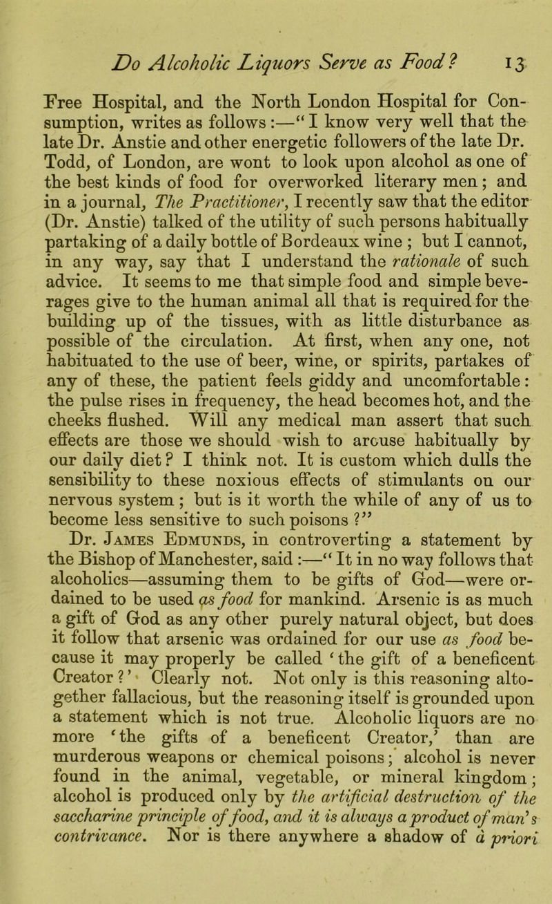 Free Hospital, and the North London Hospital for Con- sumption, writes as follows :—“I know very well that the late Dr. Anstie and other energetic followers of the late Dr. Todd, of London, are wont to look upon alcohol as one of the best kinds of food for overworked literary men; and in a journal, The Practitioner, I recently saw that the editor (Dr. Anstie) talked of the utility of such persons habitually partaking of a daily bottle of Bordeaux wine ; but I cannot, in any way, say that I understand the rationale of such advice. It seems to me that simple food and simple beve- rages give to the human animal all that is required for the building up of the tissues, with as little disturbance as possible of the circulation. At first, when any one, not habituated to the use of beer, wine, or spirits, partakes of any of these, the patient feels giddy and uncomfortable: the pulse rises in frequency, the head becomes hot, and the cheeks flushed. Will any medical man assert that such effects are those we should wish to arouse habitually by our daily diet P I think not. It is custom which dulls the sensibility to these noxious effects of stimulants on our nervous system ; but is it worth the while of any of us to become less sensitive to such poisons V’ Dr. James Edmunds, in controverting a statement by the Bishop of Manchester, said :—“ It in no way follows that alcoholics—assuming them to be gifts of God—were or- dained to be used as food for mankind. Arsenic is as much a gift of God as any other purely natural object, but does it follow that arsenic was ordained for our use as food be- cause it may properly be called ‘ the gift of a beneficent Creator?’* Clearly not. Not only is this reasoning alto- gether fallacious, but the reasoning itself is grounded upon a statement which is not true. Alcoholic liquors are no more ‘the gifts of a beneficent Creator,’ than are murderous weapons or chemical poisons; alcohol is never found in the animal, vegetable, or mineral kingdom; alcohol is produced only by the artificial destruction of the saccharine principle offood, and it is always a product of man’s contrivance. Nor is there anywhere a shadow of a priori