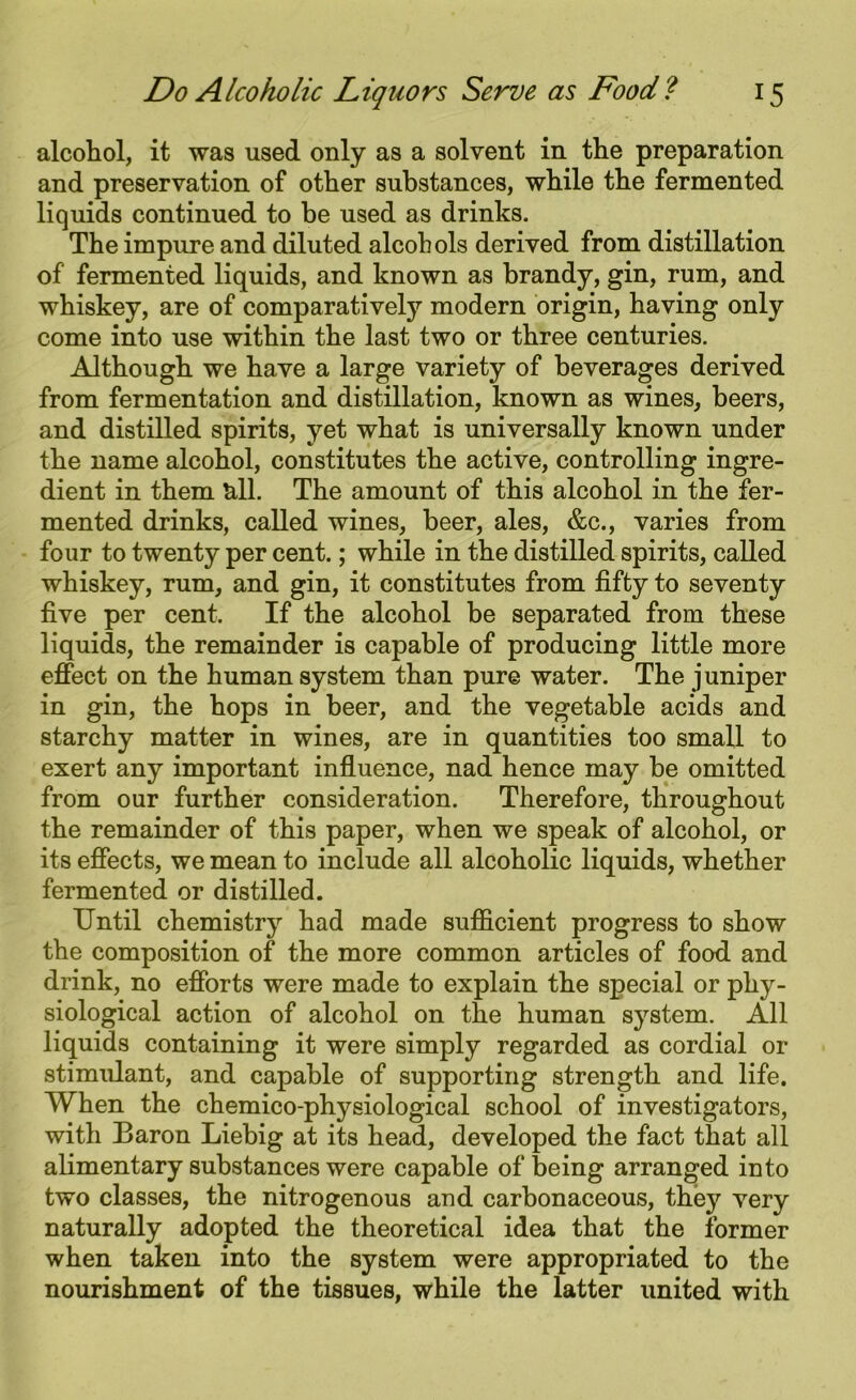 alcohol, it was used only as a solvent in the preparation and preservation of other substances, while the fermented liquids continued to be used as drinks. The impure and diluted alcohols derived from distillation of fermented liquids, and known as brandy, gin, rum, and whiskey, are of comparatively modern origin, having only come into use within the last two or three centuries. Although we have a large variety of beverages derived from fermentation and distillation, known as wines, beers, and distilled spirits, yet what is universally known under the name alcohol, constitutes the active, controlling ingre- dient in them all. The amount of this alcohol in the fer- mented drinks, called wines, beer, ales, &c., varies from four to twenty per cent.; while in the distilled spirits, called whiskey, rum, and gin, it constitutes from fifty to seventy five per cent. If the alcohol be separated from these liquids, the remainder is capable of producing little more effect on the human system than pure water. The juniper in gin, the hops in beer, and the vegetable acids and starchy matter in wines, are in quantities too small to exert any important influence, nad hence may be omitted from our further consideration. Therefore, throughout the remainder of this paper, when we speak of alcohol, or its effects, we mean to include all alcoholic liquids, whether fermented or distilled. Until chemistry had made sufficient progress to show the composition of the more common articles of food and drink, no efforts were made to explain the special or phy- siological action of alcohol on the human system. All liquids containing it were simply regarded as cordial or stimulant, and capable of supporting strength and life. When the chemico-physiological school of investigators, with Baron Liebig at its head, developed the fact that all alimentary substances were capable of being arranged into two classes, the nitrogenous and carbonaceous, they very naturally adopted the theoretical idea that the former when taken into the system were appropriated to the nourishment of the tissues, while the latter united with