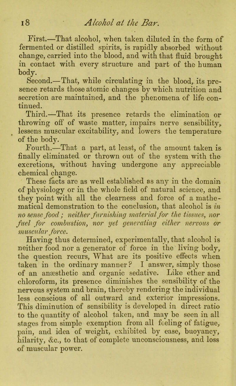 First.—That alcohol, when taken diluted in the form of fermented or distilled spirits, is rapidly absorbed without change, carried into the blood, and with that fluid brought in contact with every structure and part of the human body. Second.— That, while circulating in the blood, its pre- sence retards those atomic changes by which nutrition and secretion are maintained, and the phenomena of life con- tinued. Third.—That its presence retards the elimination or throwing off of waste matter, impairs nerve sensibility,, lessens muscular excitabilhy. and lowers the temperature of the body. Fourth.—That a part, at least, of the amount taken is finally eliminated or thrown out of the s}^stem with the excretions, without having undergone any appreciable chemical change. These facts are as well established as any in the domain of physiology or in the whole field of natural science, and they point with all the clearness and force of* a mathe- matical demonstration to the conclusion, that alcohol is in no sense food; neither furnishing material for the tissues, nor fuel for combustion, nor yet generating either nervous or muscular force. Having thus determined, experimentally, that alcohol is neither food nor a generator of force in the living body, the question recurs, What are its positive effects when taken in the ordinary manDer ? I answer, simply those of an anaesthetic and organic sedative. Like ether and chloroform, its presence diminishes the sensibility of the nervous system and brain, thereby rendering the individual less conscious of all outward and exterior impressions. This diminution of sensibility is developed in direct ratio to the quantity of alcohol taken, and may be seen in all stages from simple exemption from all feeling of fatigue, pain, and idea of weight, exhibited by ease, buoyancy, hilarity, etc., to that of complete unconsciousness, and loss of muscular power.