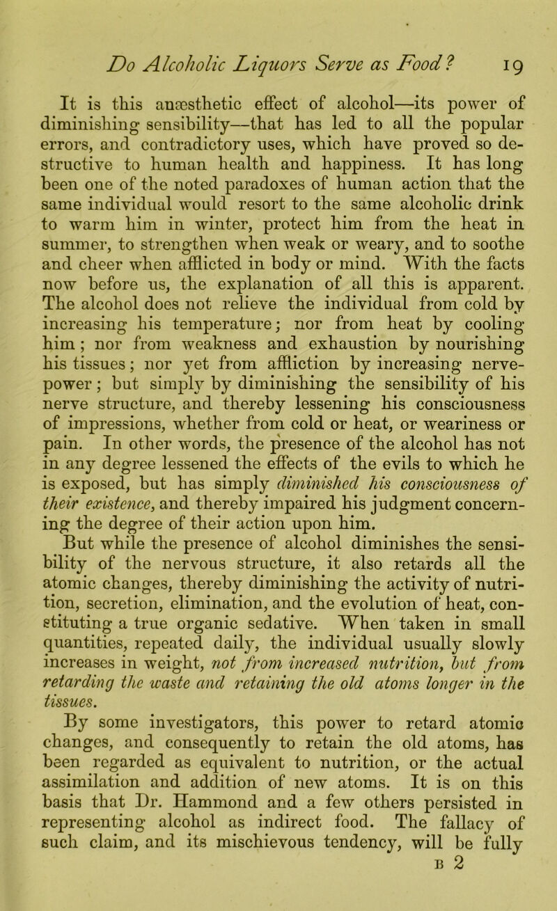 It is this anaesthetic effect of alcohol—its power of diminishing sensibility—that has led to all the popular errors, and contradictory uses, which have proved so de- structive to human health and happiness. It has long been one of the noted paradoxes of human action that the same individual would resort to the same alcoholic drink to warm him in winter, protect him from the heat in summer, to strengthen when weak or weary, and to soothe and cheer when afflicted in body or mind. With the facts now before us, the explanation of all this is apparent. The alcohol does not relieve the individual from cold by increasing his temperature; nor from heat by cooling him ; nor from weakness and exhaustion by nourishing his tissues; nor yet from affliction by increasing nerve- power ; but simply by diminishing the sensibility of his nerve structure, and thereby lessening his consciousness of impressions, whether from cold or heat, or weariness or pain. In other words, the presence of the alcohol has not in any degree lessened the effects of the evils to which he is exposed, but has simply diminished his consciousness of their existence, and thereby impaired his judgment concern- ing the degree of their action upon him. But while the presence of alcohol diminishes the sensi- bility of the nervous structure, it also retards all the atomic changes, thereby diminishing the activity of nutri- tion, secretion, elimination, and the evolution of heat, con- stituting a true organic sedative. When taken in small quantities, repeated daily, the individual usually slowly increases in weight, not from increased nutrition, but from retarding the waste and retaining the old atoms longer in the tissues. By some investigators, this power to retard atomic changes, and consequently to retain the old atoms, has been regarded as equivalent to nutrition, or the actual assimilation and addition of new atoms. It is on this basis that Dr. Hammond and a few others persisted in representing alcohol as indirect food. The fallacy of such claim, and its mischievous tendency, will be fully e 2
