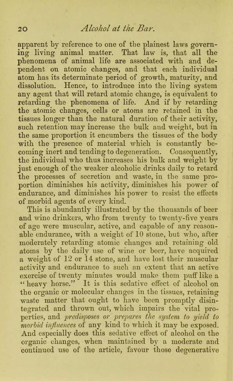 apparent by reference to one of the plainest laws govern- ing living animal matter. That law is, that all the phenomena of animal life are associated with and de- pendent on atomic changes, and that each individual atom has its determinate period of growth, maturity, and dissolution. Hence, to introduce into the living system any agent that will retard atomic change, is equivalent to retarding the phenomena of life. And if by retarding the atomic changes, cells or atoms are retained in the tissues longer than the natural duration of their activity, such retention may increase the bulk and weight, but in the same proportion it encumbers the tissues of the body with the presence of material which is constantly be- coming inert and tending to degeneration. Consequently, the individual who thus increases his bulk and weight by just enough of the weaker alcoholic drinks daily to retard the processes of secretion and waste, in the same pro- portion diminishes his activity, diminishes his power of endurance, and diminishes his power to. resist the effects of morbid agents of every kind. This is abundantly illustrated by the thousands of beer and wine drinkers, who from twenty to twenty-five years of age were muscular, active, and capable of any reason- able endurance, with a weight of 10 stone, but who, after moderately retarding atomic changes and retaining old atoms by the daily use of wine or beer, have acquired a weight of 12 or 14 stone, and have lost their muscular activity and endurance to such an extent that an active exercise of twenty minutes would make them puff like a “ heavy horse.” It is this sedative effect of alcohol on the organic or molecular changes in the tissues, retaining waste matter that ought to have been promptly disin- tegrated and thrown out, which impairs the vital pro- perties, and predisposes or prepares the system to yield to morbid influences of any kind to which it may be exposed. And especially does this sedative effect of alcohol on the organic changes, when maintained by a moderate and continued use of the article, favour those degenerative