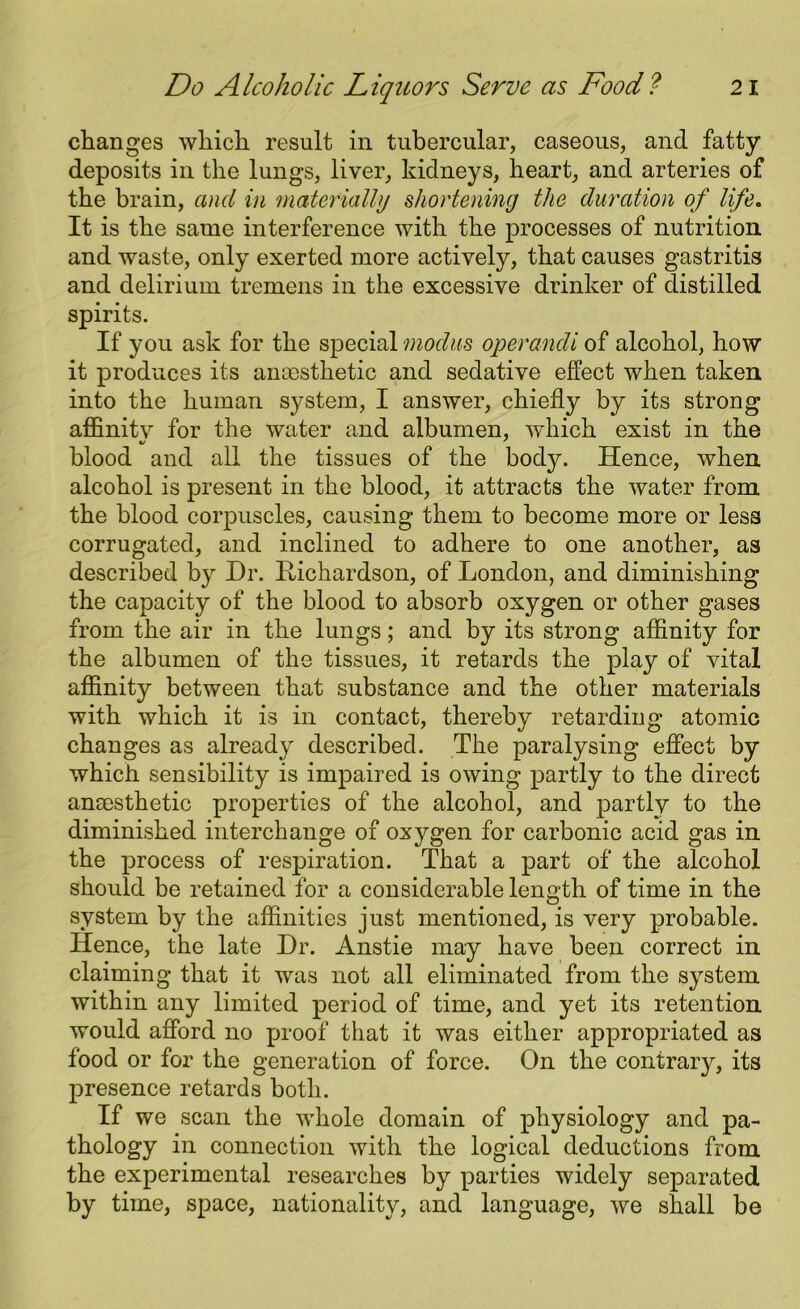 changes which result in tubercular, caseous, and fatty deposits in the lungs, liver, kidneys, heart, and arteries of the brain, and in materially shortening the duration of life. It is the same interference with the processes of nutrition and waste, only exerted more actively, that causes gastritis and delirium tremens in the excessive drinker of distilled spirits. If you ask for the special modus operandi of alcohol, how it produces its anaesthetic and sedative effect when taken into the human system, I answer, chiefly by its strong affinitv for the water and albumen, which exist in the blood and all the tissues of the body. Hence, when alcohol is present in the blood, it attracts the water from the blood corpuscles, causing them to become more or less corrugated, and inclined to adhere to one another, as described by Dr. Hichardson, of London, and diminishing the capacity of the blood to absorb oxygen or other gases from the air in the lungs; and by its strong affinity for the albumen of the tissues, it retards the play of vital affinity between that substance and the other materials with which it is in contact, thereby retarding atomic changes as already described. The paralysing effect by which sensibility is impaired is owing partly to the direct anaesthetic properties of the alcohol, and partly to the diminished interchange of oxygen for carbonic acid gas in the process of respiration. That a part of the alcohol should be retained for a considerable length of time in the system by the affinities just mentioned, is very probable. Hence, the late Dr. Anstie may have been correct in claiming that it was not all eliminated from the system within any limited period of time, and yet its retention would afford no proof that it was either appropriated as food or for the generation of force. On the contrary, its presence retards both. If we scan the whole domain of physiology and pa- thology in connection with the logical deductions from the experimental researches by parties widely separated by time, space, nationality, and language, we shall be