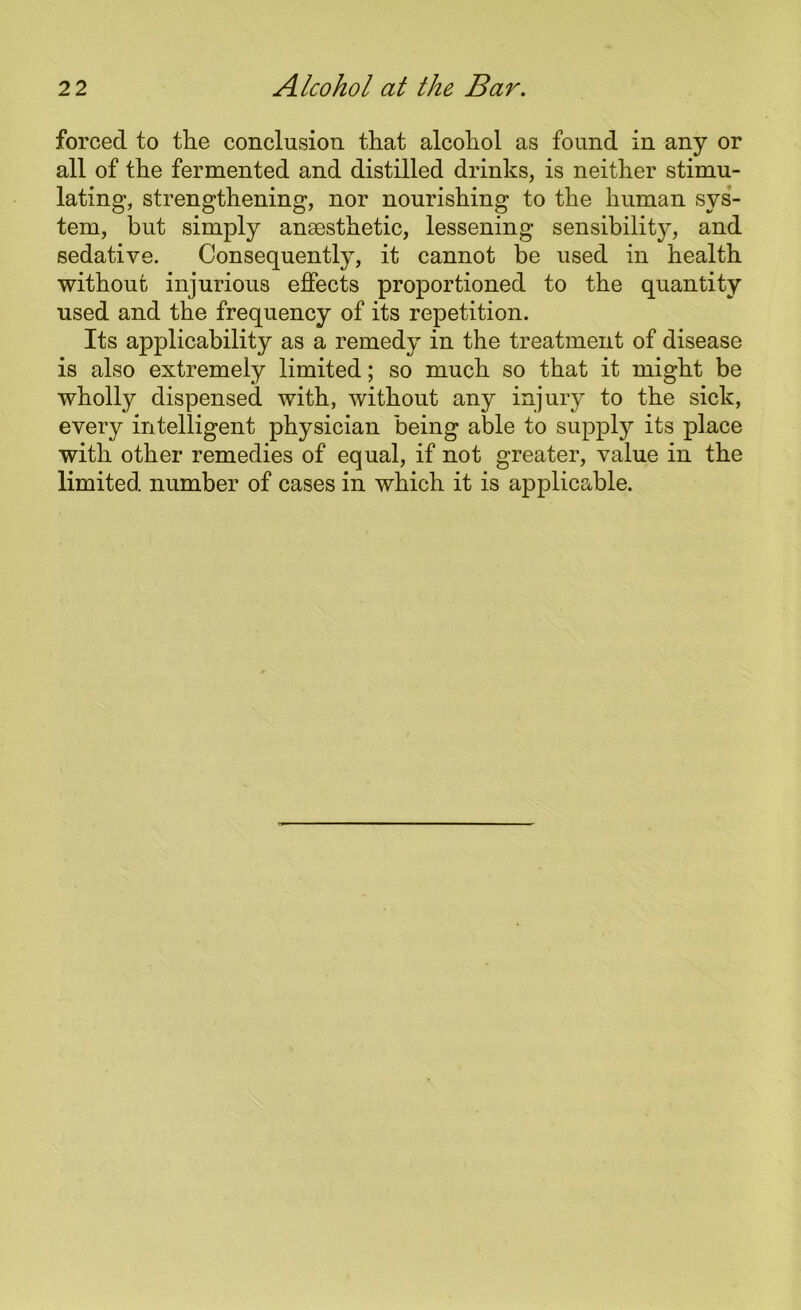 forced to the conclusion that alcohol as found in any or all of the fermented and distilled drinks, is neither stimu- lating, strengthening, nor nourishing to the human sys- tem, but simply anaesthetic, lessening sensibility, and sedative. Consequently, it cannot be used in health without injurious effects proportioned to the quantity used and the frequency of its repetition. Its applicability as a remedy in the treatment of disease is also extremely limited; so much so that it might be wholly dispensed with, without any injury to the sick, every intelligent physician being able to supply its place with other remedies of equal, if not greater, value in the limited number of cases in which it is applicable.
