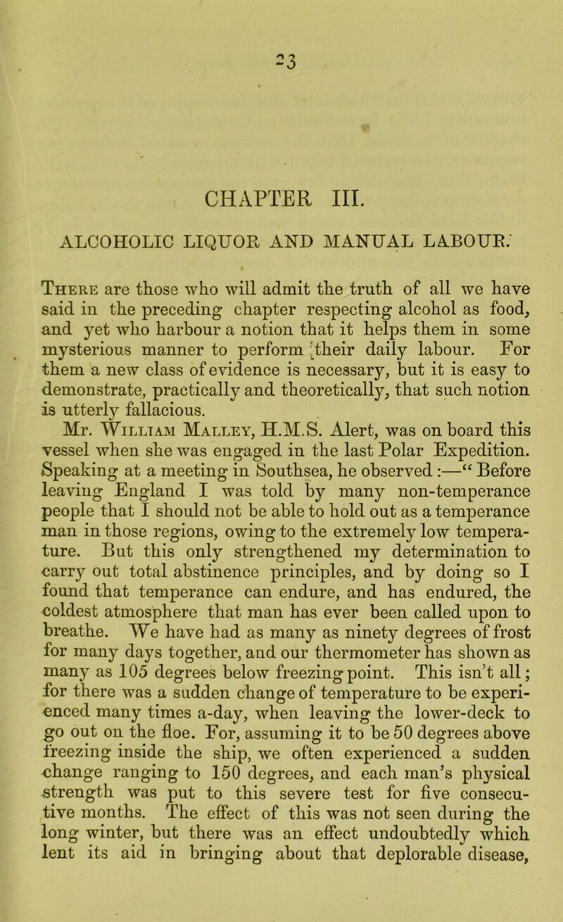 CHAPTER III. ALCOHOLIC LIQUOR AND MANUAL LABOUR. There are those who will admit the truth of all we have said in the preceding chapter respecting alcohol as food, and yet who harbour a notion that it helps them in some mysterious manner to perform 'their daily labour. For them a new class of evidence is necessary, but it is easy to demonstrate, practically and theoretically, that such notion is utterly fallacious. Mr. William Malley, H.M.S. Alert, was on board this vessel when she was engaged in the last Polar Expedition. Speaking at a meeting in Southsea, he observed :—“ Before leaving England I was told by many non-temperance people that I should not be able to hold out as a temperance man in those regions, owing to the extremely low tempera- ture. But this only strengthened my determination to carry out total abstinence principles, and by doing so I found that temperance can endure, and has endured, the coldest atmosphere that man has ever been called upon to breathe. We have had as many as ninety degrees of frost for many days together, and our thermometer has shown as many as 105 degrees below freezing point. This isn’t all; for there was a sudden change of temperature to be experi- enced many times a-day, when leaving the lower-deck to go out on the floe. For, assuming it to be 50 degrees above freezing inside the ship, we often experienced a sudden change ranging to 150 degrees, and each man’s physical strength was put to this severe test for five consecu- tive months. The effect of this was not seen during the long winter, but there was an effect undoubtedly which lent its aid in bringing about that deplorable disease,