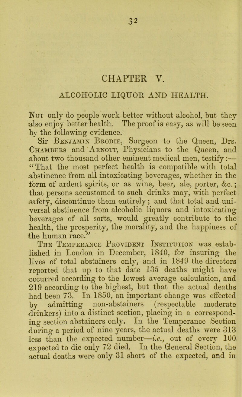 CHAPTER Y. ALCOHOLIC LIQUOR AKD HEALTH. Hot only clo people work better without alcohol, but they ■also enjoy better health. The proof is easy, as will be seen by the following evidence. Sir Benjamin Brodie, Surgeon to the Queen, Drs. Chambers and Arnott, Physicians to the Q.ueen, and about two thousand other eminent medical men, testify :— “ That the most perfect health is compatible witli total abstinence from all intoxicating beverages, whether in the form of ardent spirits, or as wine, beer, ale, porter, &c.; that persons accustomed to such drinks may, with perfect safety, discontinue them entirely; and that total and uni- versal abstinence from alcoholic liquors and intoxicating beverages of all sorts, would greatly contribute to the health, the prosperity, the morality, and the happiness of the human raced'’ The Temperance Provident Institution was estab- lished in London in December, 1840, for insuring the lives of total abstainers only, and in 1819 the directors reported that up to that date 135 deaths might have occurred according to the lowest average calculation, and 219 according to the highest, but that the actual deaths had been 73. In 1850, an important change was effected by admitting non-abstainers (respectable moderate drinkers) into a distinct section, placing in a correspond- ing section abstainers onty. In the Temperance Section during a period of nine years, the actual deaths were 313 less than the expected number—i.e., out of every 100 expected to die only 72 died. In the General Section, the actual deaths were only 31 short of the expected, and in