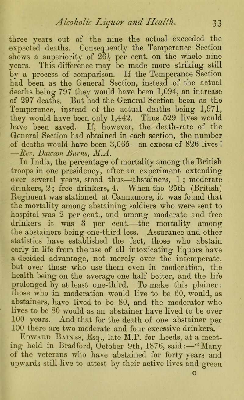 three years out of the nine the actual exceeded the expected deaths. Consequently the Temperance Section shows a superiority of 26J per cent, on the whole nine years. This difference may be made more striking still b}r a process of comparison. If the Temperance Section had been as the General Section, instead of the actual deaths being 797 they would have been 1,094, an increase of 297 deaths. But had the General Section been as the Temperance, instead of the actual deaths being 1,971, they would have been only 1,442. Thus 529 lives would have been saved. If, however, the death-rate of the General Section had obtained in each section, the number of deaths would have been 3,065—an excess of 826 lives ! —Rev. Dawson Barns, 31.A. In India, the percentage of mortality among the British troops in one presidenejq after an experiment extending over several, years, stood thus—abstainers, 1 ; moderate drinkers, 2; free drinkers, 4. When the 25th (British) Regiment was stationed at Cannamore, it was found that the mortality among abstaining soldiers who were sent to hospital was 2 per cent., and among moderate and free drinkers it was 3 per cent.—the mortality among the abstainers being one-third less. Assurance and other statistics have established the fact, those who abstain early in life from the use of all intoxicating liquors have a decided advantage, not merely over the intemperate, but over those who use them even in moderation, the health being on the average one-half better, and the life prolonged by at least one-third. To make this plainer : those who in moderation would live to be 60, would, as abstainers, have lived to be 80, and the moderator who lives to be 80 would as an abstainer have lived to be over 100 years. And that for the death of one abstainer per 100 there are two moderate and four excessive drinkers. Edward Baines, Esq., late M.P. for Leeds, at a meet- ing held in Bradford, October 9th, 1876, said:—“Many of the veterans wdio have abstained for forty years and upwards still live to attest by their active lives and green c