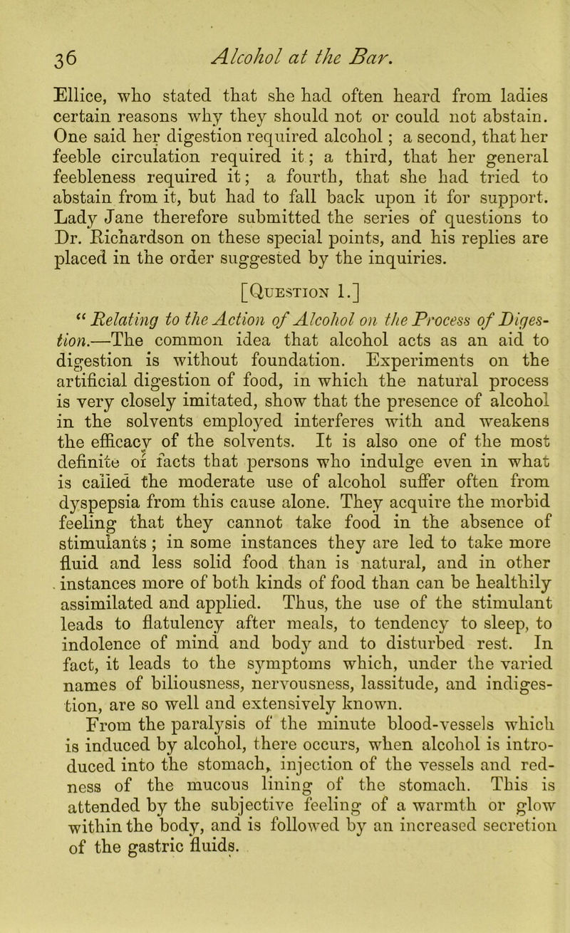 Ellice, who stated that she had often heard from ladies certain reasons why they should not or could not abstain. One said her digestion required alcohol; a second, that her feeble circulation required it; a third, that her general feebleness required it; a fourth, that she had tried to abstain from it, but had to fall back upon it for support. Lady Jane therefore submitted the series of questions to Dr. Richardson on these special points, and his replies are placed in the order suggested by the inquiries. [Question 1.] “ Relating to the Action of Alcohol on the Process of Diges- tion.—The common idea that alcohol acts as an aid to digestion is without foundation. Experiments on the artificial digestion of food, in which the natural process is very closely imitated, show that the presence of alcohol in the solvents employed interferes with and weakens the efficacy of the solvents. It is also one of the most definite 01 facts that persons who indulge even in what is called the moderate use of alcohol suffer often from dyspepsia from this cause alone. They acquire the morbid feeling that they cannot take food in the absence of stimulants ; in some instances they are led to take more fluid and less solid food than is natural, and in other . instances more of both kinds of food than can be healthily assimilated and applied. Thus, the use of the stimulant leads to flatulency after meals, to tendency to sleep, to indolence of mind and body and to disturbed rest. In fact, it leads to the symptoms which, under the varied names of biliousness, nervousness, lassitude, and indiges- tion, are so well and extensively known. From the paralysis of the minute blood-vessels which is induced by alcohol, there occurs, when alcohol is intro- duced into the stomach* injection of the vessels and red- ness of the mucous lining of the stomach. This is attended by the subjective feeling of a warmth or glow within the body, and is followed by an increased secretion of the gastric fluids.
