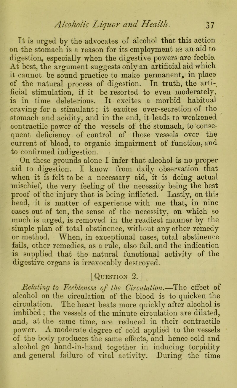 It is urged by the advocates of alcoliol that this action on the stomach is a reason for its employment as an aid to digestion, especially when the digestive powers are feeble. At best, the argument suggests only an artificial aid which it cannot be sound practice to make permanent,, in place of the natural process of digestion. In truth, the arti- ficial stimulation, if it be resorted to even moderately, is in time deleterious. It excites a morbid habitual craving for a stimulant; it excites over-secretion of the stomach and acidity, and in the end, it leads to weakened contractile power of the vessels of the stomach, to conse- quent deficiency of control of those vessels over the current of blood, to organic impairment of function, and to confirmed indigestion. On these grounds alone I infer that alcohol is no proper aid to digestion. I know from daily observation that when it is felt to be a necessary aid, it is doing actual mischief, the very feeling of the necessity being the best proof of the injury that is being inflicted. Lastly, on this head, it is matter of experience with me that, in nine cases out of ten, the sense of the necessity, on which so much is urged, is removed in the readiest manner by the simple plan of total abstinence, without any other remedy or method. When, in exceptional cases, total abstinence fails, other remedies, as a rule, also fail, and the indication is supplied that the natural functional activity of the digestive organs is irrevocably destroyed. [Question 2.] Relating to Feebleness of the Circulation.—The effect of alcohol on the circulation of the blood is to quicken the circulation. The heart beats more quickly after alcohol is imbibed ; the vessels of the minute circulation are dilated, and, at the same time, are reduced in their contractile power. A moderate degree of cold applied to the vessels of the body produces the same effects, and hence cold and alcohol go hand-in-hand together in inducing torpidity and general failure of vital activity. During the time