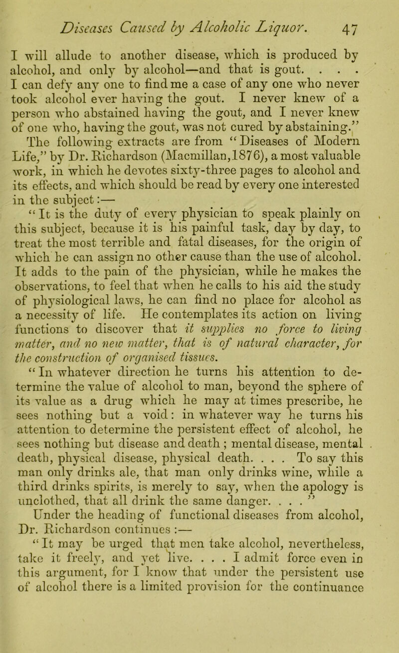 I will allude to another disease, which is produced by alcohol, and only by alcohol—and that is gout. . . . I can defy any one to find me a case of any one who never took alcohol ever having the gout. I never knew of a person who abstained having the gout, and I never knew of one who, having the gout, was not cured by abstaining.” The follow’ino-extracts are from “ Diseases of Modern u Life,” b}r Dr. Richardson (Macmillan,1876), a most valuable work, in which he devotes sixty-three pages to alcohol and its effects, and which should be read by every one interested in the subject:— “It is the duty of every physician to speak plainly on this subject, because it is his painful task, day by day, to treat the most terrible and fatal diseases, for the origin of which he can assign no other cause than the use of alcohol. It adds to the pain of the physician, while he makes the observations, to feel that when he calls to his aid the study of physiological laws, he can find no place for alcohol as a necessity of life. He contemplates its action on living functions to discover that it supplies no force to living matter, and no new matter, that is of natural character, for the construction of organised tissues. “ In whatever direction he turns his attention to de- termine the value of alcohol to man, beyond the sphere of its value as a drug which he may at times prescribe, he sees nothing but a void: in whatever way he turns his attention to determine the persistent effect of alcohol, he sees nothing but disease and death ; mental disease, mental death, physical disease, physical death. ... To say this man only drinks ale, that man only drinks wine, while a third drinks spirits, is merely to say, when the apology is unclothed, that all drink the same danger. ...” Under the heading of functional diseases from alcohol, Dr. Richardson continues :— “ It may be urged that men take alcohol, nevertheless, take it freely, and yet live. ... I admit force even in this argument, for I know that under the persistent use of alcohol there is a limited provision for the continuance
