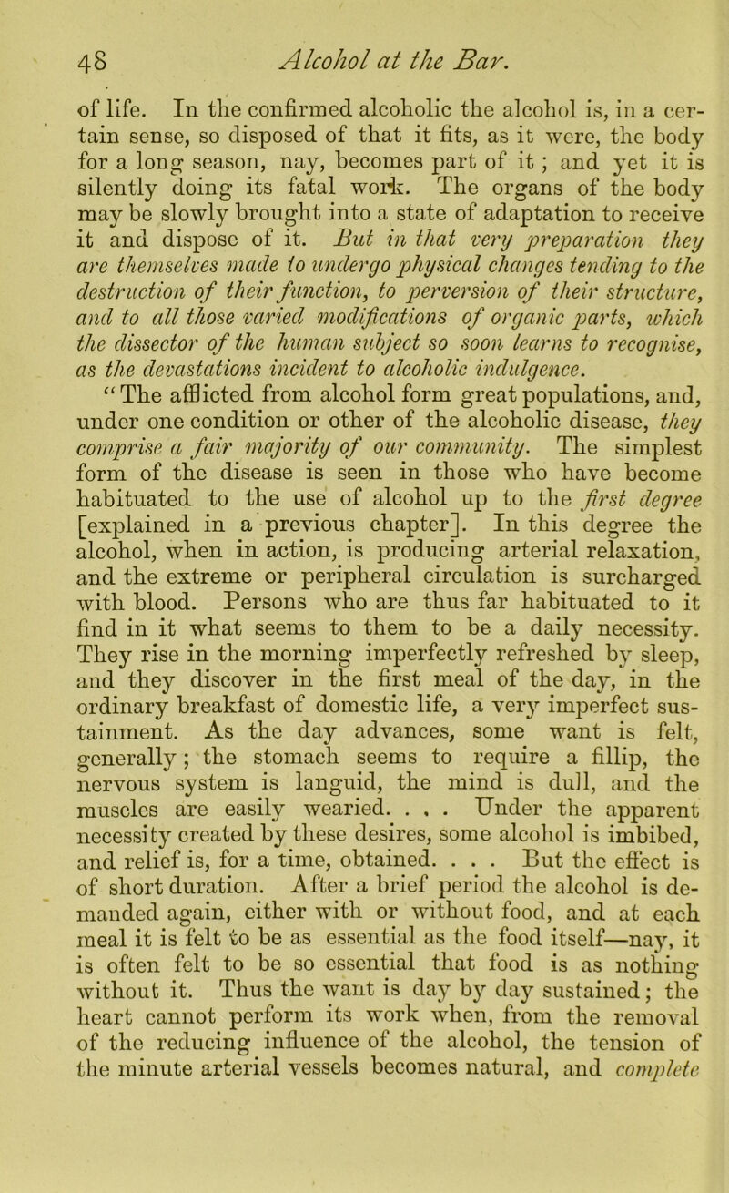 of life. In tlie confirmed alcoholic the alcohol is, in a cer- tain sense, so disposed of that it fits, as it were, the body for a long season, nay, becomes part of it ; and yet it is silently doing its fatal woii. The organs of the body may be slowdy brought into a state of adaptation to receive it and dispose of it. But in that very preparation they are themselves made to undergo physical changes tending to the destruction of their function, to perversion of their structure, and to all those varied modifications of organic parts, which the dissector of the human subject so soon learns to recognise, as the devastations incident to alcoholic indulgence. “The afflicted from alcohol form great populations, and, under one condition or other of the alcoholic disease, they comprise a fair majority of our community. The simplest form of the disease is seen in those who have become habituated to the use of alcohol up to the first degree [explained in a previous chapter]. In this degree the alcohol, when in action, is producing arterial relaxation, and the extreme or peripheral circulation is surcharged with blood. Persons who are thus far habituated to it find in it what seems to them to be a daily necessity. They rise in the morning imperfectly refreshed by sleep, and they discover in the first meal of the day, in the ordinary breakfast of domestic life, a very imperfect sus- tainment. As the day advances, some want is felt, generally; the stomach seems to require a fillip, the nervous system is languid, the mind is dull, and the muscles are easily wearied. . , . Under the apparent necessity created by these desires, some alcohol is imbibed, and relief is, for a time, obtained. . . . But the effect is of short duration. After a brief period the alcohol is de- manded again, either with or without food, and at each meal it is felt to be as essential as the food itself—nay, it is often felt to be so essential that food is as nothing without it. Thus the want is day by day sustained; the heart cannot perform its work when, from the removal of the reducing influence of the alcohol, the tension of the minute arterial vessels becomes natural, and complete