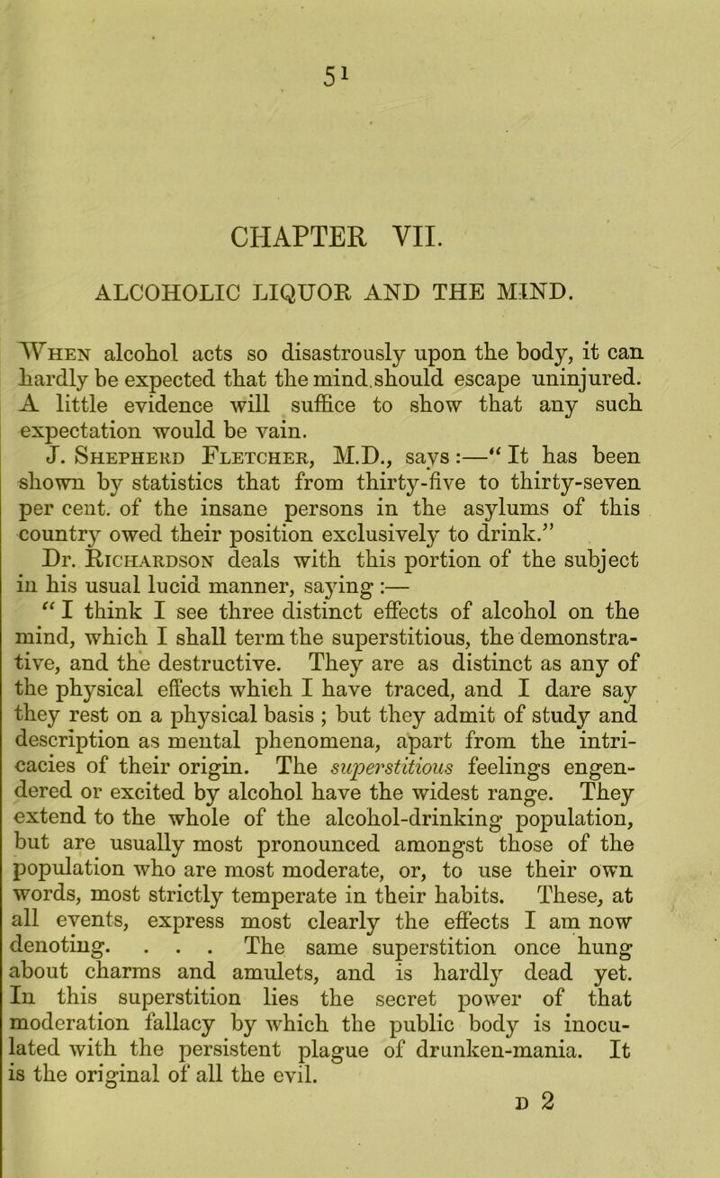 CHAPTER YII. ALCOHOLIC LIQUOR AND THE MIND. When alcohol acts so disastrously upon the body, it can hardly be expected that the mind.should escape uninjured. A little evidence will suffice to show that any such expectation would be vain. J. Shepherd Fletcher, M.D., says :—“ It has been shown by statistics that from thirty-five to thirty-seven per cent, of the insane persons in the asylums of this country owed their position exclusively to drink.5’ Dr. Richardson deals with this portion of the subject in his usual lucid manner, saying :— “ I think I see three distinct effects of alcohol on the mind, which I shall term the superstitious, the demonstra- tive, and the destructive. They are as distinct as any of the physical effects which I have traced, and I dare say they rest on a physical basis ; but they admit of study and description as mental phenomena, apart from the intri- cacies of their origin. The superstitious feelings engen- dered or excited by alcohol have the widest range. They extend to the whole of the alcohol-drinking population, but are usually most pronounced amongst those of the population who are most moderate, or, to use their own words, most strictly temperate in their habits. These, at all events, express most clearly the effects I am now denoting. . . . The same superstition once hung about charms and amulets, and is hardly dead yet. In this superstition lies the secret power of that moderation fallacy by which the public body is inocu- lated with the persistent plague of drunken-mania. It is the original of all the evil. d 2