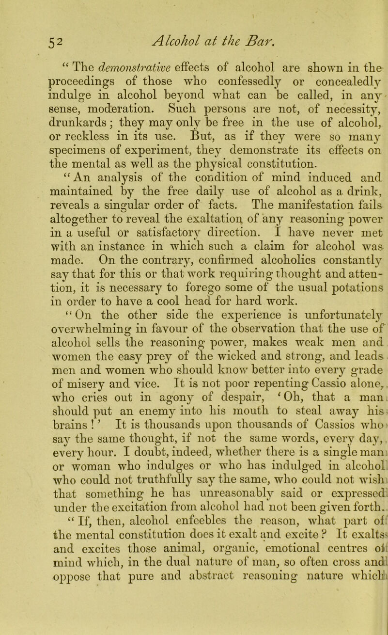 “ The demonstrative effects of alcohol are shown in the proceedings of those 'who confessedly or concealedly indulge in alcohol beyond what can be called, in any • sense, moderation. Such persons are not, of necessity, drunkards; they may only be free in the use of alcohol, or reckless in its use. But, as if they were so many specimens of experiment, they demonstrate its effects on the mental as well as the physical constitution. “ An analysis of the condition of mind induced and maintained by the free daily use of alcohol as a drink, reveals a singular order of facts. The manifestation fails altogether to reveal the exaltation of any reasoning power in a useful or satisfactory direction. I have never met with an instance in which such a claim for alcohol wa& made. On the contrary, confirmed alcoholics constantly say that for this or that work requiring thought and atten- tion, it is necessary to forego some of the usual potations in order to have a cool head for hard work. “ On the other side the experience is unfortunately overwhelming in favour of the observation that the use of alcohol sells the reasoning power, makes weak men and women the easy prey of the wicked and strong, and leads men and women who should know better into ever}7 grade of misery and vice. It is not poor repenting Cassio alone,, who cries out in agony of despair, ‘ Oh, that a man should put an enemy into his mouth to steal away his brains ! ’ It is thousands upon thousands of Cassios who say the same thought, if not the same wrords, every day, every hour. I doubt, indeed, whether there is a single man or woman who indulges or who has indulged in alcohol who could not truthfully say the same, who could not wish that something he has unreasonably said or expressed under the excitation from alcohol had not been given forth. “ If, theD, alcohol enfeebles the reason, wdiat part of the mental constitution does it exalt and excite ? It exalts' and excites those animal, organic, emotional centres of mind which, in the dual nature of man, so often cross andl oppose that pure and abstract reasoning nature which