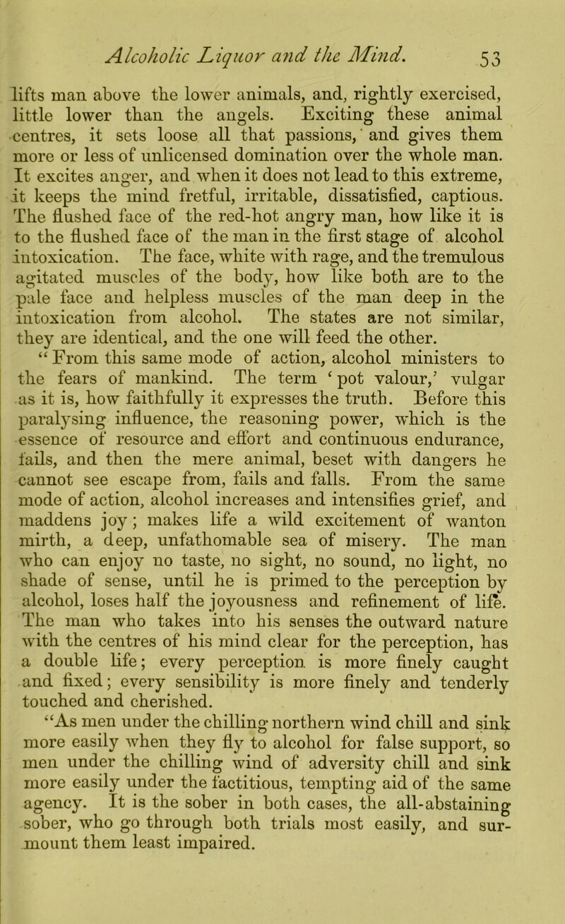 lifts man above the lower animals, and, rightly exercised, little lower than the angels. Exciting these animal centres, it sets loose all that passions,' and gives them more or less of unlicensed domination over the whole man. It excites anger, and when it does not lead to this extreme, it keeps the mind fretful, irritable, dissatisfied, captious. The flushed face of the red-hot angry man, how like it is to the flushed face of the man in the first stage of alcohol intoxication. The face, white with rage, and the tremulous agitated muscles of the body, how like both are to the pale face and helpless muscles of the man deep in the intoxication from alcohol The states are not similar, they are identical, and the one will feed the other. “ From this same mode of action, alcohol ministers to the fears of mankind. The term ‘ pot valour/ vulgar as it is, how faithfully it expresses the truth. Before this paralysing influence, the reasoning power, which is the essence of resource and effort and continuous endurance, fails, and then the mere animal, beset with dangers he cannot see escape from, fails and falls. From the same mode of action, alcohol increases and intensifies grief, and maddens joy ; makes life a wild excitement of wanton mirth, a deep, unfathomable sea of misery. The man who can enjoy no taste, no sight, no sound, no light, no shade of sense, until he is primed to the perception by alcohol, loses half the joyousness and refinement of life. The man who takes into his senses the outward nature with the centres of his mind clear for the perception, has a double life; every perception is more finely caught and fixed; every sensibility is more finely and tenderly touched and cherished. ‘‘As men under the chilling northern wind chill and sink more easily when they fly to alcohol for false support, so men under the chilling wind of adversity chill and sink more easily under the factitious, tempting aid of the same agency. It is the sober in both cases, the all-abstaining sober, who go through both trials most easily, and sur- mount them least impaired.