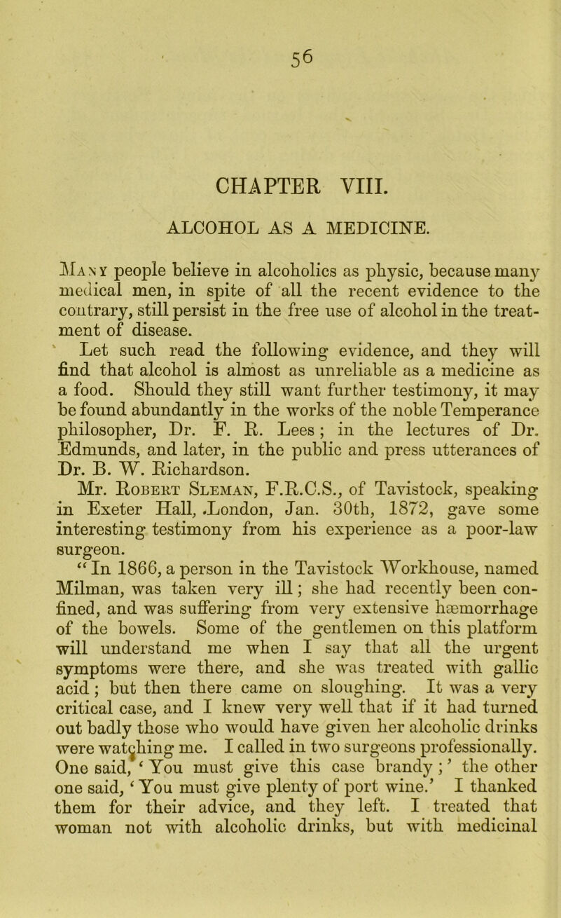 CHAPTER VIII. ALCOHOL AS A MEDICINE. Ma n y people believe in alcoholics as physic, because many medical men, in spite of all the recent evidence to the contrary, still persist in the free use of alcohol in the treat- ment of disease. Let such read the following evidence, and they will find that alcohol is almost as unreliable as a medicine as a food. Should they still want further testimony, it may be found abundantly in the works of the noble Temperance philosopher, Dr. F. R. Lees; in the lectures of Dr. Edmunds, and later, in the public and press utterances of Dr. B. W. Richardson. Mr. Robert Sleman, F.R.C.S., of Tavistock, speaking in Exeter Ilall, .London, Jan. 30th, 1872, gave some interesting testimony from his experience as a poor-law surgeon. “ In 1866, a person in the Tavistock Workhouse, named Milman, was taken very ill; she had recently been con- fined, and was suffering from very extensive haemorrhage of the bowels. Some of the gentlemen on this platform will understand me when I say that all the urgent symptoms were there, and she was treated with gallic acid ; but then there came on sloughing. It was a very critical case, and I knew very well that if it had turned out badly those who would have given her alcoholic drinks were watching me. I called in two surgeons professionally. One said, ‘ You must give this case brandy ; ’ the other one said, ‘ You must give plenty of port wine/ I thanked them for their advice, and they left. I treated that woman not with alcoholic drinks, but with medicinal