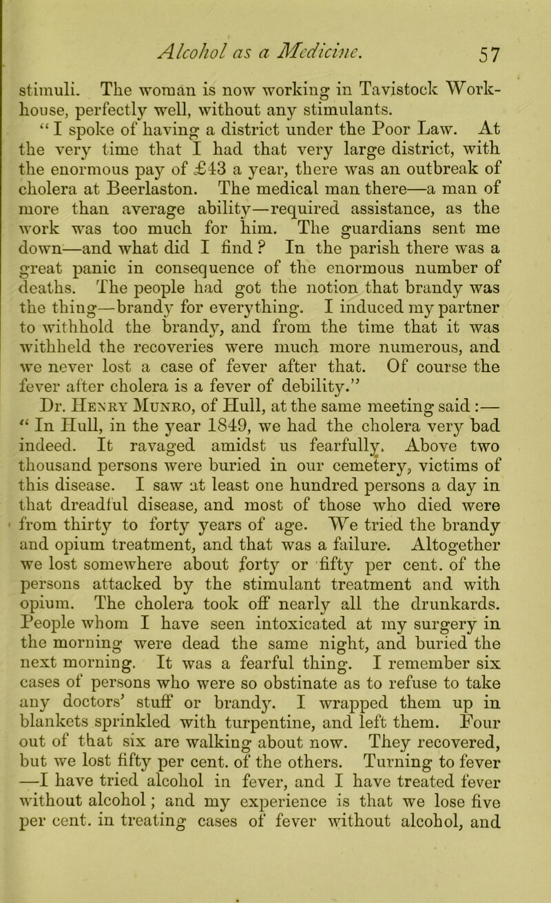 stimuli. The woman is now working in Tavistock Work- house, perfectly well, without any stimulants. “ I spoke of having a district under the Poor Law. At the very time that I had that very large district, with the enormous pay of £43 a year, there was an outbreak of cholera at Beerlaston. The medical man there—a man of more than average ability—required assistance, as the work was too much for him. The guardians sent me down—and what did I find P In the parish there was a great panic in consequence of the enormous number of deaths. The people had got the notion that brandy was the thing—brandy for everything. I induced my partner to withhold the brandy, and from the time that it was withheld the recoveries were much more numerous, and we never lost a case of fever after that. Of course the fever after cholera is a fever of debility. ” Dr. Henry Munro, of Hull, at the same meeting said :— “ In Hull, in the year 1819, we had the cholera very bad indeed. It ravaged amidst us fearfully. Above two thousand persons were buried in our cemetery, victims of this disease. I saw at least one hundred persons a day in that dreadful disease, and most of those who died were 1 from thirty to forty years of age. We tried the brandy and opium treatment, and that was a failure. Altogether we lost somewhere about forty or fifty per cent, of the persons attacked by the stimulant treatment and with opium. The cholera took off nearly all the drunkards. People whom I have seen intoxicated at my surgery in the morning were dead the same night, and buried the next morning. It was a fearful thing. I remember six cases of persons who were so obstinate as to refuse to take any doctors' stuff or brandy. I wrapped them up in blankets sprinkled with turpentine, and left them. Four out of that six are walking about now. They recovered, but we lost fifty per cent, of the others. Turning to fever —I have tried alcohol in fever, and I have treated fever without alcohol; and my experience is that we lose five per cent, in treating cases of fever without alcohol, and