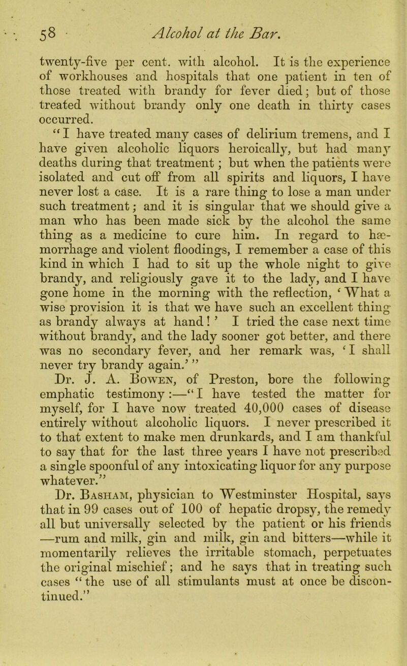 twenty-five per cent, with alcohol. It is the experience of workhouses and hospitals that one patient in ten of those treated with brandy for fever died; but of those treated without brand}’- only one death in thirty cases occurred. “ I have treated many cases of delirium tremens, and I have given alcoholic liquors heroically, but had many deaths during that treatment; but when the patients were isolated and cut off from all spirits and liquors, I have never lost a case. It is a rare thing to lose a man under such treatment; and it is singular that we should give a man who has been made sick by the alcohol the same thing as a medicine to cure him. In regard to hae- morrhage and violent floodings, I remember a case of this kind in which I had to sit up the whole night to give brandy, and religiously gave it to the lady, and I have gone home in the morning with the reflection, ‘ What a wise provision it is that we have such an excellent thing as brandy always at hand ! ’ I tried the case next time without brandy, and the lady sooner got better, and there was no secondary fever, and her remark was, c I shall never try brandy again! ” Dr. J. A. Bowen, of Preston, bore the following emphatic testimony :—“ I have tested the matter for myself, for I have now treated 40,000 cases of disease entirely without alcoholic liquors. I never prescribed it to that extent to make men drunkards, and I am thankful to say that for the last three years I have not prescribed a single spoonful of any intoxicating liquor for any purpose whatever.” Dr. Basham, physician to Westminster Hospital, says that in 99 cases out of 100 of hepatic dropsy, the remedy all but universally selected by the patient or his friends —rum and milk, gin and milk, gin and bitters—while it momentarily relieves the irritable stomach, perpetuates the original mischief; and he says that in treating such cases “ the use of all stimulants must at once be discon- tinued.’ ’