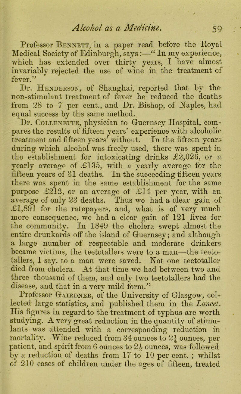 Professor Bennett, in a paper read before the Boyal Medical Society of Edinburgh, says :—“ In my experience, which has extended over thirty years, I have almost invariably rejected the use of wine in the treatment of fever/’ Dr. Henderson, of Shanghai, reported that by the non-stimulant treatment of fever he reduced the deaths from 28 to 7 per cent., and Dr. Bishop, of Naples, had equal success by the same method. Dr. Collenette, physician to Guernsey Hospital, com- pares the results of fifteen years’ experience with alcoholic treatment and fifteen years’ without. In the fifteen years during which alcohol was freely used, there was spent in the establishment for intoxicating drinks £2,026, or a yearly average of £135, with a yearly average for the fifteen years of 31 deaths. In the succeeding fifteen years there was spent in the same establishment for the same purpose £212, or an average of £14 per year, with an average of only 23 deaths. Thus we had a clear gain of £1,891 for the ratepayers, and, what is of very much more consequence, we had a clear gain of 121 lives for the community. In 1849 the cholera swept almost the entire drunkards ofi* the island of Guernsey; and although a large number of respectable and moderate drinkers became victims, the teetotallers were to a man—the teeto- tallers, I say, to a man were saved. Not one teetotaller died from cholera. At that time we had between two and three thousand of them, and only two teetotallers had the disease, and that in a very mild form.” Professor Gairdner, of the University of Glasgow, col- lected large statistics, and published them in the Lancet. His fi gures in regard to the treatment of typhus are worth studying. A very great reduction in the quantity of stimu- lants was attended with a corresponding reduction in mortality. Wine reduced from 34 ounces to 2\ ounces, per patient, and spirit from 6 ounces to 2|- ounces, was followed by a reduction of deaths from 17 to 10 per cent. ; whilst of 210 cases of children under the ages of fifteen, treated