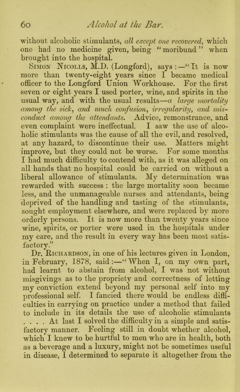 without alcoholic stimulants, all except one recovered, which one had no medicine given, being “ moribund ” when brought into the hospital. &imon Nicolls, M.D. (Longford), says:—“It is now more than twenty-eight years since I became medical officer to the Longford Union Workhouse. For the first seven or eight years I used porter, wine, and spirits in the usual way, and with the usual results—a large mortality among the sick, and much confusion, irregularity, and mis- conduct among the attendants. Advice, remonstrance, and even complaint were ineffectual. I saw the use of alco- holic stimulants was the cause of all the evil, and resolved, at any hazard, to discontinue their use. Matters might improve, but they could not be worse. For some months I had much difficulty to contend with, as it was alleged on all hands that no hospital could be carried on without a liberal allowance of stimulants. My determination was rewarded with success : the large mortality soon became less, and the unmanageable nurses and attendants, being deprived of the handling and tasting of the stimulants, sought employment elsewhere, and were replaced by more orderly persons. It is now more than twenty years since wine, spirits, or porter were used in the hospitals under my care, and the result in every way has been most satis- factory.” Dr. Richaudson, in one of his lectures given in London, in February, 1878, said:—“When I, on my own part, had learnt to abstain from alcohol, I was not without misgivings as to the propriety and correctness of letting my conviction extend beyond my personal self into my professional self. I fancied there would be endless diffi- culties in carrying on practice under a method that failed to include in its details the use of alcoholic stimulants .... At last I solved the difficulty in a simple and satis- factory manner. Feeling still in doubt whether alcohol, which I knew to be hurtful to men who are in health, both as a beverage and a luxury, might not be sometimes useful in disease, I determined to separate it altogether from the