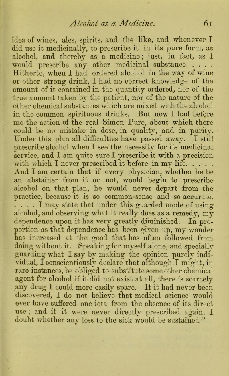 idea of wines, ales, spirits, and tlie like, and whenever I did use it medicinalty, to prescribe it in its pure form, as alcohol, and thereby as a medicine; just, in fact, as I would prescribe any other medicinal substance Hitherto, wThen I had ordered alcohol in the way of wine or other strong drink, I had no correct knowledge of the amount of it contained in the quantity ordered, nor of the true amount taken by the patient, nor of the nature of the other chemical substances which are mixed with the alcohol in the common spirituous drinks. But now I had before me the action of the real Simon Pure, about which there could be no mistake in dose, in quality, and in purity. Under this plan all difficulties have passed away. I still prescribe alcohol when I see the necessity for its medicinal service, and I am quite sure I prescribe it with a precision with which I never prescribed it before in my life And I am certain that if every physician, whether he be an abstainer from it or not, would begin to prescribe alcohol on that plan, he would never depart from the practice, because it is so common-sense and so accurate. .... I may state that under this guarded mode of using alcohol, and observing what it really does as a remedy, my dependence upon it has very greatly diminished. In pro- portion as that dependence has been given up, my wonder has increased at the good that has often followed from doing without it. Speaking for myself alone, and specially guarding what I say by making the opinion purely indi- vidual, I conscientiously declare that although I might, in rare instances, be obliged to substitute some other chemical agent for alcohol if it did not exist at all, there is scarcelv any drug I could more easily spare. If it had never been discovered, I do not believe that medical science would over have suffered one iota from the absence of its direct use ; and if it were never directly prescribed again, I doubt whether any loss to the sick would be sustained.”