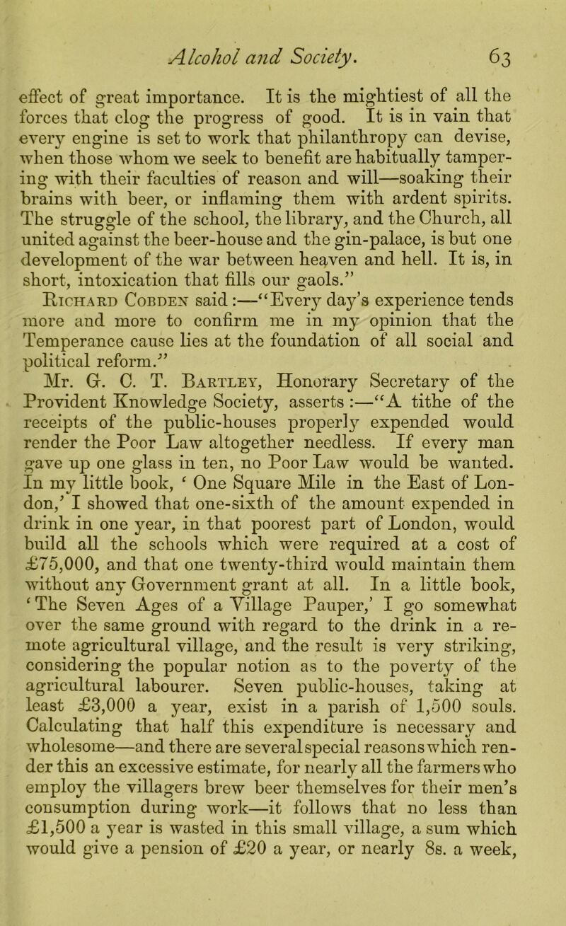 effect of great importance. It is the mightiest of all the forces that clog the progress of good. It is in vain that every engine is set to work that philanthropy can devise, when those whom we seek to benefit are habitually tamper- ing with their faculties of reason and will—soaking their brains with beer, or inflaming them with ardent spirits. The struggle of the school, the library, and the Church, all united against the beer-house and the gin-palace, is but one development of the war between heaven and hell. It is, in short, intoxication that fills our gaols/’ Richard Cobden said “Every day’s experience tends more and more to confirm me in my opinion that the Temperance cause lies at the foundation of all social and political reform/’ Mr. Gr. C. T. Bartley, Honorary Secretary of the Provident Knowledge Society, asserts :—“A tithe of the receipts of the public-houses property expended would render the Poor Law altogether needless. If every man gave up one glass in ten, no Poor Law would be wanted. In my little book, e One Square Mile in the East of Lon- don/ I showed that one-sixth of the amount expended in drink in one year, in that poorest part of London, would build all the schools which were required at a cost of £75,000, and that one twenty-third would maintain them without any Government grant at all. In a little book, ‘ The Seven Ages of a Village Pauper,’ I go somewhat over the same ground with regard to the drink in a re- mote agricultural village, and the result is very striking, considering the popular notion as to the poverty of the agricultural labourer. Seven public-houses, taking at least £3,000 a year, exist in a parish of 1,500 souls. Calculating that half this expenditure is necessary and wholesome—and there are several special reasons which ren- der this an excessive estimate, for nearly all the farmers who employ the villagers brew beer themselves for their men’s consumption during work—it follows that no less than £1,500 a year is wasted in this small village, a sum which would give a pension of £20 a year, or nearly 8s. a week,