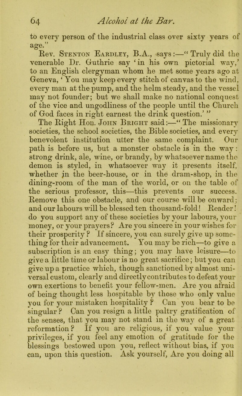 to every person of the industrial class over sixty years of age.” Rev. Stenton Eardley, B.A., says :—“ Truly did the venerable Dr. Guthrie say ‘in his own pictorial way/ to an English clergyman whom he met some years ago at Geneva, ‘ You may keep every stitch of canvas to the wind, every man at the pump, and the helm steady, and the vessel may not founder; but we shall make no national conquest of the vice and ungodliness of the people until the Church of God faces in right earnest the drink question.’ ” The Right Hon. John Bright said:—“ The missionary societies, the school societies, the Bible societies, and every benevolent institution utter the same complaint. Our path is before us, but a monster obstacle is in the way: strong drink, ale, wine, or brandy, by whatsoever name the demon is styled, in whatsoever way it presents itself, whether jn the beer-house, or in the dram-shop, in the dining-room of the man of the world, or on the table of the serious professor, this—this prevents our success. Remove this one obstacle, and our course will be onward; and our labours will be blessed ten thousand-fold! Reader! do you support any of these societies by your labours, your money, or your prayers ? Are }mu sincere in your wishes for their prosperity P If sincere, you can surely give up some- thing for their advancement. You may be rich—to give a subscription is an easy thing; you may have leisure—to give a little time or labour is no great sacrifice; but you can give up a practice which, though sanctioned by almost uni- versal custom, clearly and directly contributes to defeat your own exertions to benefit your fellow-men. Are you afraid of being thought less hospitable by those who only value you for your mistaken hospitality P Can you bear to be singular ? Can you resign a little paltry gratification of the senses, that you may not stand in the way of a great reformation ? If you are religious, if you value your privileges, if you feel any emotion of gratitude for the blessings bestowed upon you, reflect without bias, if you can, upon this question. Ask yourself, Are you doing all
