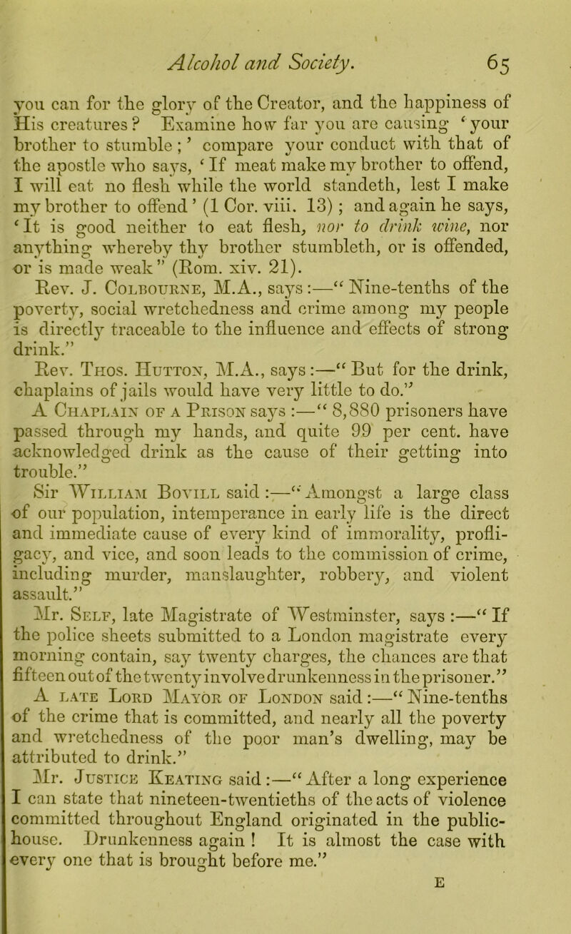 I Alcohol and Society. 65 you can for the glory of the Creator, and the happiness of His creatures? Examine how far you are causing ‘your brother to stumble ; ’ compare your conduct with that of the apostle who says, ‘ If meat make my brother to offend, I will eat no flesh while the world standeth, lest I make my brother to offend ’ (1 Cor. viii. 13) ; and again he says, c It is good neither to eat flesh, nor to clrink wine, nor anything whereby thy brother stumbleth, or is offended, or is made weak” (Rom. xiv. 21). Rev. J. Colbourne, M.A., says :—“ Nine-tenths of the poverty, social wretchedness and crime among my people is directly traceable to the influence and effects of strong drink.” Rev. Thos. Hutton, M.A., says :—“ But for the drink, chaplains of jails would have very little to do.” A Chaplain of a Prison says :—“8,880 prisoners have passed through my hands, and quite 99 per cent, have acknowledged drink as the cause of their getting into trouble.” Sir William Bovill said:—“Amongst a large class of our population, intemperance in early life is the direct and immediate cause of every kind of immorality, profli- gacy, and vice, and soon leads to the commission of crime, including murder, manslaughter, robbery, and violent assault.” Hr. Self, late Magistrate of Westminster, says :—“ If the police sheets submitted to a London magistrate every morning contain, say twenty charges, the chances are that fifteen out of the twenty involve drunkenness in the prisoner. ” A LA te Lord Mayor of London said:—“Nine-tenths of the crime that is committed, and nearly all the poverty and wretchedness of the poor man’s dwelling, may be attributed to drink.” Mr. Justice Keating said :—“After a long experience I can state that nineteen-twentieths of the acts of violence committed throughout England originated in the public- house. Drunkenness again ! It is almost the case with every one that is brought before me.” E