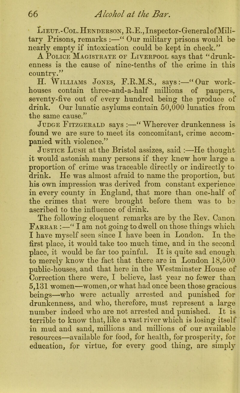 Lieut.-Col.Henderson, H.E.,Inspector-GeneralofMili- tary Prisons, remarks :—“ Our military prisons would bo nearly empty if intoxication could be kept in check.” A Police Magistrate of Liverpool says that “ drunk- enness is the cause of nine-tenths of the crime in this country.” H. Williams Jones, F.Pt.M.S., says:—“Our work- houses contain three-and-a-half millions of paupers, seventy-five out of every hundred being the produce of drink. Our lunatic asylums contain 50,000 lunatics from the same cause.” Judge Fitzgerald says :—“ Wherever drunkenness is found we are sure to meet its concomitant, crime accom- panied with violence.” Justice Lush at the Bristol assizes, said :—He thought it would astonish many persons if they knew how large a proportion of crime was traceable directly or indirectly to drink. He was almost afraid to name the proportion, but his own impression was derived from constant experience in every county in England, that more than one-half of the crimes that were brought before them was to bo ascribed to the influence of drink. The following eloquent remarks are by the Pev. Canon Farrar :—“ I am not going to dwell on those things which I have myself seen since I have been in London. In the- first place, it would take too much time, and in the second place, it would be far too painful. It is quite sad enough to merely know the fact that there are in London 18,500 public-houses, and that here in the Westminster House of Correction there were, I believe, last year no fewer than 5,131 women—women, or what had once been those gracious- beings—who were actually arrested and punished for drunkenness, and who, therefore, must represent a large number indeed who are not arrested and punished. It is terrible to know that, like a vast river which is losing itself in mud and sand, millions and millions of our available resources—available for food, for health, for prosperity, for education, for virtue, for every good thing, are simply