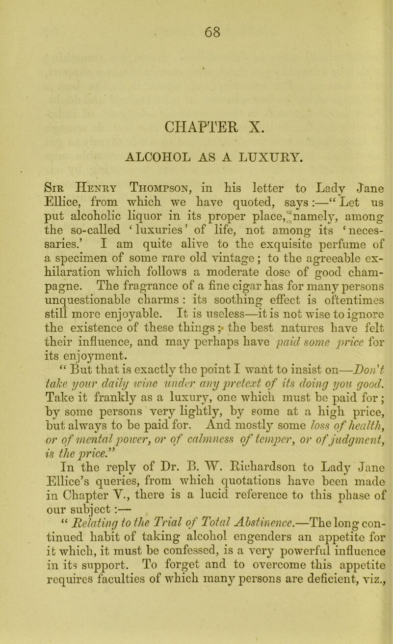 CHAPTER X. ALCOHOL AS A LUXURY. Sir Henry Thompson, in his letter to Lady Jane Ellice, from which we have quoted, says:—“ Let us put alcoholic liquor in its proper place, namely, among the so-called 4 luxuries ’ of life, not among its ‘ neces- saries.’ I am quite alive to the exquisite perfume of a specimen of some rare old vintage; to the agreeable ex- hilaration which follows a moderate dose of good cham- pagne. The fragrance of a fine cigar has for many persons unquestionable charms : its soothing effect is oftentimes still more enjoyable. It is useless—it is not wise to ignore the existence of these things ;• the best natures have felt their influence, and may perhaps have paid some price for its enjoyment. “ But that is exactly the point I want to insist on—Don't take your daily wine under any pretext of its doing you good. Take it frankly as a luxury, one which must be paid for; by some persons very lightly, by some at a high price, but always to be paid for. And mostly some loss of health, or of mental power, or of calmness of temper, or of judgment, is the price.” In the reply of Dr. B. W. Richardson to Lady Jane Ellice’s queries, from which quotations have been made in Chapter V., there is a lucid reference to this phase of our subject:— “ Relating to the 'Trial of Total Abstinence.—The long con- tinued habit of taking alcohol engenders an appetite for it which, it must be confessed, is a very powerful influence in its support. To forget and to overcome this appetite requires faculties of which many persons are deficient, viz.,