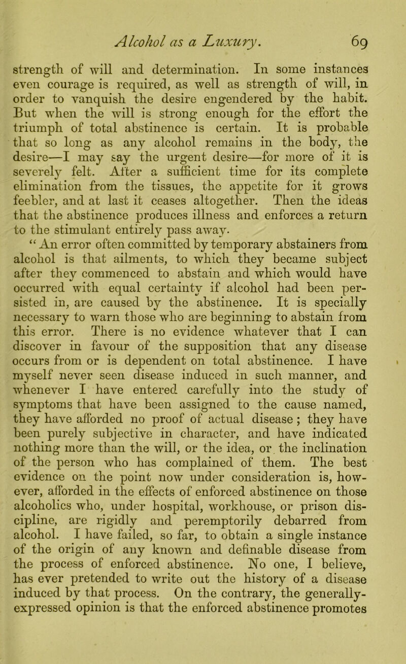 strength of will and determination. In some instances even courage is required, as well as strength of will, in order to vanquish the desire engendered by the habit. But when the will is strong enough for the effort the triumph of total abstinence is certain. It is probable that so long as any alcohol remains in the body, the desire—I may say the urgent desire—for more of it is severely felt. After a sufficient time for its complete elimination from the tissues, the appetite for it grows feebler, and at last it ceases altogether. Then the ideas that the abstinence produces illness and enforces a return to the stimulant entirely pass away. “ An error often committed by temporary abstainers from alcohol is that ailments, to which they became subject after thev commenced to abstain and which would have %> occurred with equal certainty if alcohol had been per- sisted in, are caused by the abstinence. It is specially necessary to warn those who are beginning to abstain from this error. There is no evidence whatever that I can discover in favour of the supposition that any disease occurs from or is dependent on total abstinence. I have myself never seen disease induced in such manner, and whenever I have entered carefully into the study of symptoms that have been assigned to the cause named, they have afforded no proof of actual disease ; they have been purely subjective in character, and have indicated nothing more than the will, or the idea, or the inclination of the person who has complained of them. The best evidence on the point now under consideration is, how- ever, afforded in the effects of enforced abstinence on those alcoholics who, under hospital, workhouse, or prison dis- cipline, are rigidly and peremptorily debarred from alcohol. I have failed, so far, to obtain a single instance of the origin of any known and definable disease from the process of enforced abstinence. No one, I believe, has ever pretended to write out the history of a disease induced by that process. On the contrary, the generally- expressed opinion is that the enforced abstinence promotes