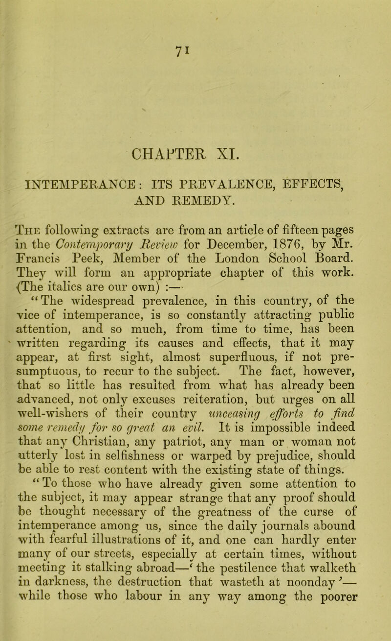 V CHAPTER XI. INTEMPERANCE : ITS PREVALENCE, EFFECTS, AND REMEDY. The following extracts are from an article of fifteen pages in the Contemporary Review for December, 1876, by Mr. Francis Peek, Member of the London School Board. They will form an appropriate chapter of this work. {The italics are our own) :— “ The widespread prevalence, in this country, of the vice of intemperance, is so constant^ attracting public attention, and so much, from time to time, has been ' written regarding its causes and effects, that it may appear, at first sight, almost superfluous, if not pre- sumptuous, to recur to the subject. The fact, however, that so little has resulted from what has already been advanced, not only excuses reiteration, but urges on all well-wishers of their country unceasing efforts to find some remedy for so great an evil. It is impossible indeed that any Christian, any patriot, any man or woman not utterly lost in selfishness or warped by prejudice, should be able to rest content with the existing state of things. “ To those who have already given some attention to the subject, it may appear strange that any proof should be thought necessary of the greatness of the curse of intemperance among us, since the daily journals abound with fearful illustrations of it, and one can hardly enter many of our streets, especially at certain times, without meeting it stalking abroad—‘ the pestilence that walketh in darkness, the destruction that wastetli at noonday *■— while those who labour in any way among the poorer