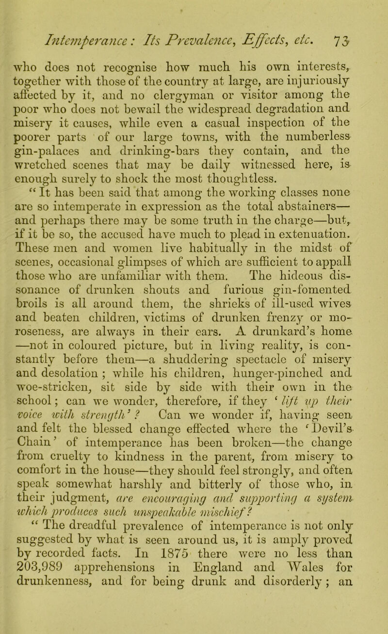 who does not recognise how ranch his own interests, together witli those of the country at large, are injuriously affected by it, and no clergyman or visitor among the poor who does not bewail the widespread degradation and misery it causes, while even a casual inspection of the poorer parts of our large towns, with the numberless gin-palaces and drinking-bars they contain, and the wretched scenes that may be daily witnessed here, is enough surely to shock the most thoughtless. “ It has been said that among the working classes none are so intemperate in expression as the total abstainers— and perhaps there may be some truth in the charge—but, if it be so, the accused have much to plead in extenuation. These men and women live habitually in the midst of scenes, occasional glimpses of which are sufficient to appall those who are unfamiliar with them. The hideous dis- sonance of drunken shouts and furious gin-fomented broils is all around them, the shrieks of ill-used wives and beaten children, victims of drunken frenzy or mo- roseness, are always in their ears. A drunkard’s home —not in coloured picture, but in living reality, is con- stantly before them—a shuddering spectacle of misery and desolation ; while his children, hunger-pinched and woe-stricken, sit side by side with their own in the school; can we wonder, therefore, if they ‘ lift up their voice with strength31 Can we wonder if, having seen and felt the blessed change effected where the f Devil’s Chain ’ of intemperance has been broken—the change from cruelty to kindness in the parent, from misery to comfort in the house—they should feel strongly, and often speak somewhat harshly and bitterly of those who, in their judgment, are encouraging and supporting a system which produces such unspeakable mischief ? “ The dreadful prevalence of intemperance is not only suggested by what is seen around us, it is amply proved by recorded facts. In 1875 there were no less than 203,989 apprehensions in England and Wales for drunkenness, and for being drunk and disorderly ; an