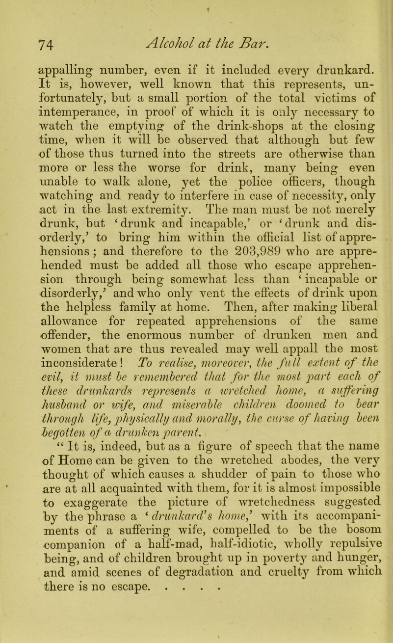 appalling number, even if it included every drunkard. It is, however, well known that this represents, un- fortunately, but a small portion of the total victims of intemperance, in proof of which it is only necessary to watch the emptying of the drink-shops at the closing time, when it will be observed that although but few of those thus turned into the streets are otherwise than more or less the worse for drink, many being even unable to walk alone, yet the police officers, though watching and ready to interfere in case of necessity, only act in the last extremity. The man must be not merely drunk, but ‘ drunk and incapable,’ or ‘ drunk and dis- orderly/ to bring him within the official list of appre- hensions ; and therefore to the 203,989 who are appre- hended must be added all those who escape apprehen- sion through being somewhat less than ‘ incapable or disorderly/ and who only vent the effects of drink upon the helpless family at home. Then, after making liberal allowance for repeated apprehensions of the same offender, the enormous number of drunken men and women that are thus revealed may well appall the most inconsiderate! To realise, moreover, the full extent of the evil, it must he remembered that for the most part each of these drunkards represents a wretched home, a suffering husband or uife, and miserable children doomed to bear through life, physically and morally, the curse of having been begotten of a drunken parent. “ It is, indeed, but as a figure of speech that the name of Home can be given to the wretched abodes, the ver}r thought of which causes a shudder of pain to those who are at all acquainted with them, for it is almost impossible to exaggerate the picture of wretchedness suggested by the phrase a ‘ drunkard’s home,’ with its accompani- ments of a suffering wife, compelled to be the bosom companion of a half-mad, half-idiotic, wholly repulsive being, and of children brought up in poverty and hunger, and amid scenes of degradation and cruelty from which there is no escape