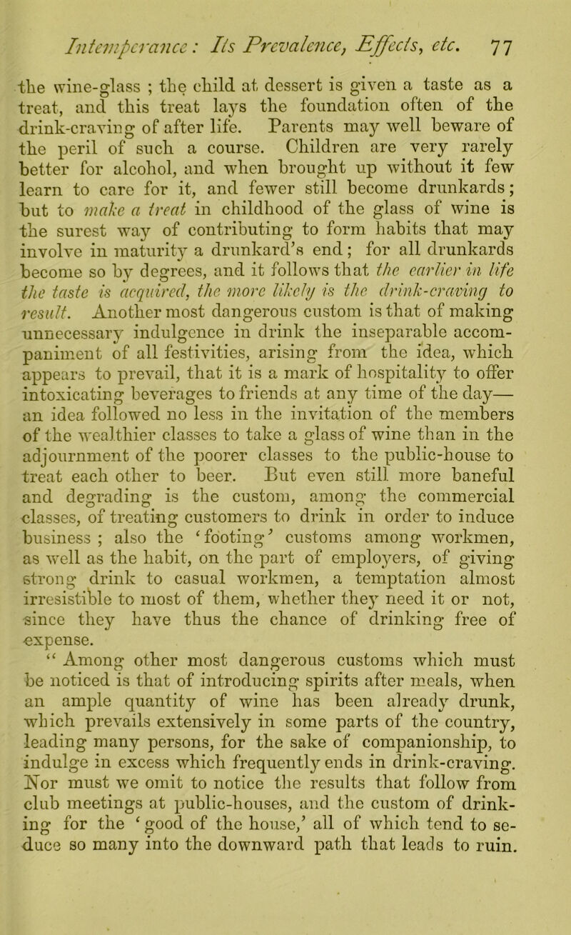 the wine-glass ; the child at dessert is given a taste as a treat, and this treat lays the foundation often of the drink-craving of after life. Parents may well beware of the peril of such a course. Children are very rarely better for alcohol, and when brought up without it few learn to care for it, and fewer still become drunkards; but to make a treat in childhood of the glass of wine is the surest way of contributing to form habits that may involve in maturity a drunkard’s end; for all drunkards become so by degrees, and it follows that the earlier in life the taste is acquired, the more likely is the drink-craving to result. Another most dangerous custom is that of making unnecessary indulgence in drink the inseparable accom- paniment of all festivities, arising from the idea, which appears to prevail, that it is a mark of hospitality to offer intoxicating beverages to friends at any time of the day— an idea followed no less in the invitation of the members of the wealthier classes to take a glass of wine than in the adjournment of the poorer classes to the public-house to treat each other to beer. But even still more baneful and degrading is the custom, among the commercial classes, of treating customers to drink in order to induce business ; also the ‘ footing9 customs among workmen, as well as the habit, on the part of employers, of giving strong drink to casual workmen, a temptation almost irresistible to most of them, whether the}r need it or not, since they have thus the chance of drinking free of expense. “ Among other most dangerous customs which must be noticed is that of introducing spirits after meals, when an ample quantity of wine has been already drunk, which prevails extensively in some parts of the country, leading many persons, for the sake of companionship, to indulge in excess which frequently ends in drink-craving. Nor must we omit to notice the results that follow from club meetings at public-houses, and the custom of drink- ing for the ‘ good, of the house/ all of which tend to se- duce so many into the downward path that leads to ruin.
