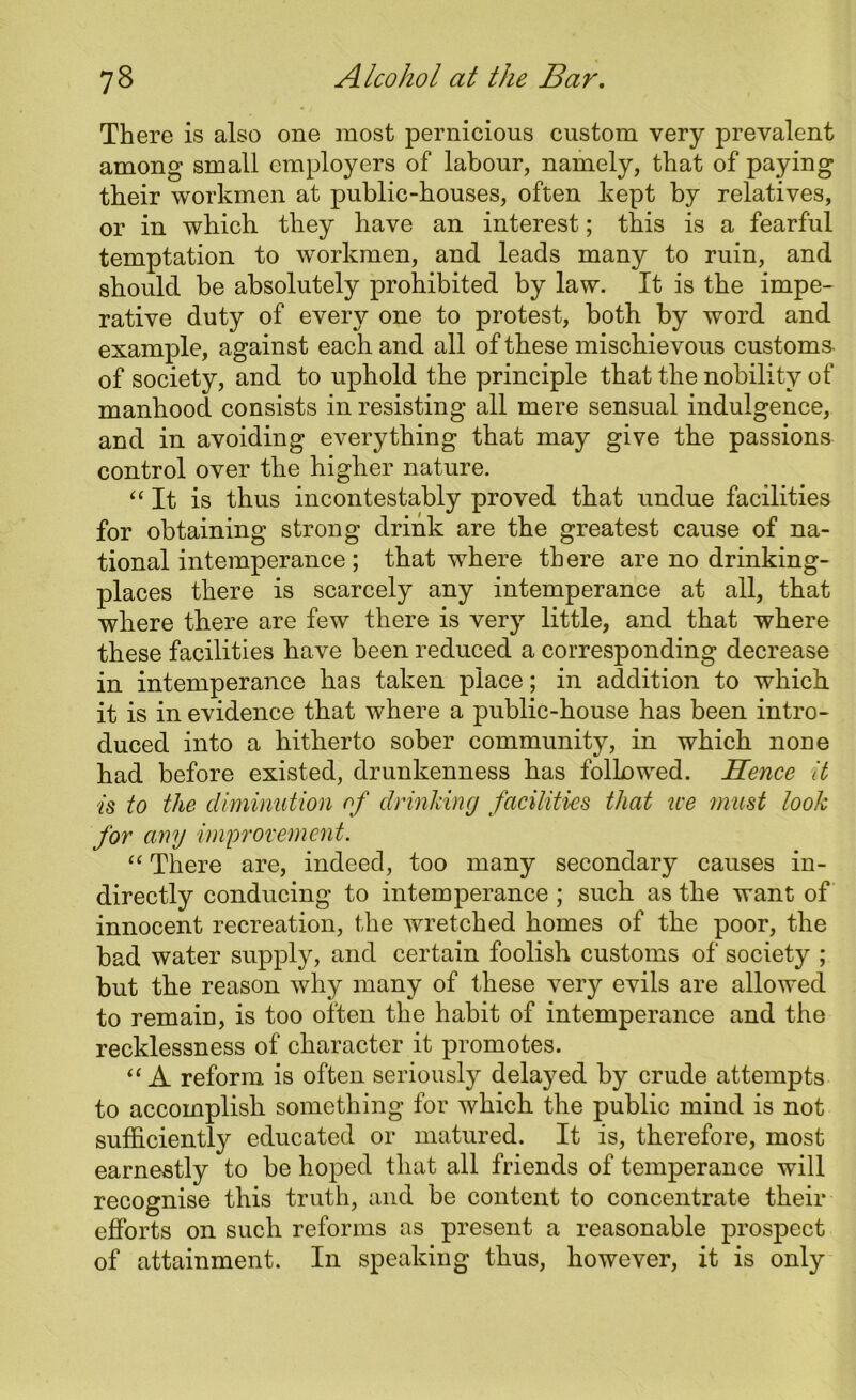 There is also one most pernicious custom very prevalent among small employers of labour, namely, that of paying their workmen at public-houses, often kept by relatives, or in which they have an interest; this is a fearful temptation to workmen, and leads many to ruin, and should be absolutely prohibited by law. It is the impe- rative duty of every one to protest, both by word and example, against each and all of these mischievous customs of society, and to uphold the principle that the nobility of manhood consists in resisting all mere sensual indulgence, and in avoiding everything that may give the passions control over the higher nature. “It is thus incontestably proved that undue facilities for obtaining strong drink are the greatest cause of na- tional intemperance ; that where there are no drinking- places there is scarcely any intemperance at all, that where there are few there is very little, and that where these facilities have been reduced a corresponding decrease in intemperance has taken place; in addition to which it is in evidence that where a public-house has been intro- duced into a hitherto sober community, in which noDe had before existed, drunkenness has followed. Hence it is to the diminution of drinking facilities that ice must look for any improvement. “ There are, indeed, too many secondary causes in- directly conducing to intemperance ; such as the want of innocent recreation, the wretched homes of the poor, the bad water supply, and certain foolish customs of society ; but the reason why many of these very evils are allowed to remain, is too often the habit of intemperance and the recklessness of character it promotes. “ A reform is often seriously delayed by crude attempts to accomplish something for which the public mind is not sufficiently educated or matured. It is, therefore, most earnestly to be hoped that all friends of temperance will recognise this truth, and be content to concentrate their efforts on such reforms as present a reasonable prospect of attainment. In speaking thus, however, it is only