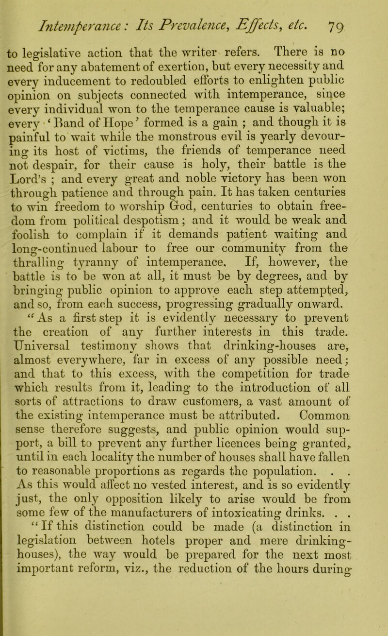 to legislative action that the writer refers. There is no need for any abatement of exertion, but every necessity and every inducement to redoubled efforts to enlighten public opinion on subjects connected with intemperance, since every individual won to the temperance cause is valuable; every ‘ Band of Hope9 formed is a gain ; and though it is painful to wait while the monstrous evil is yearly devour- ing its host of victims, the friends of temperance need not despair, for their cause is holy, their battle is the Lord’s ; and every great and noble victory has been won through patience and through pain. It has taken centuries to win freedom to worship God, centuries to obtain free- dom from political despotism; and it would be weak and foolish to complain if it demands patient waiting and long-continued labour to free our community from the thralling tyranny of intemperance. If, however, the battle is to be won at all, it must be by degrees, and by bringing public opinion to approve each step attempted, and so, from each success, progressing gradually onward. lt As a first step it is evidently necessary to prevent the creation of any further interests in this trade. Universal testimony shows that drinking-houses are, almost everywhere, far in excess of any possible need; and that to this excess, with the competition for trade which results from it, leading to the introduction of all sorts of attractions to draw customers, a vast amount of the existing intemperance must be attributed. Common sense therefore suggests, and public opinion would sup- port, a bill to prevent any further licences being granted, until in each locality the number of houses shall have fallen to reasonable proportions as regards the population. . . As this would affect no vested interest, and is so evidently just, the only opposition likely to arise would be from some few of the manufacturers of intoxicating drinks. . . “ If this distinction could be made (a distinction in legislation between hotels proper and mere drinking- houses), the way would be prepared for the next most important reform, viz., the reduction of the hours during