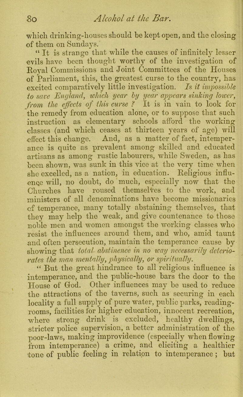 which drinking-houses should he kept open, and the closing of them on Sundays. “ It is strange that while the causes of infinitely lesser evils have been thought worthy of the investigation of Royal Commissions and Joint Committees of the Houses of Parliament, this, the greatest curse to the country, has excited comparatively little investigation. Is it impossible to save England, which year by year appears sinking lower, from the effects of this curse ? It is in vain to look for the remedy from education alone, or to suppose that such instruction as elementary schools afford the working classes (and which ceases at thirteen years of age) will effect this change. And, as a matter of fact, intemper- ance is quite as prevalent among skilled and educated artisans as among rustic labourers, while Sweden, as has been shown, was sunk in this vice at the very time when she excelled, as a nation, in education. Religious influ- ence will, no doubt, do much, especially now that the Churches have roused themselves to the work, and ministers of all denominations have become missionaries of temperance, many totally abstaining themselves, that they may help the weak, and give countenance to those noble men and women amongst the working classes who resist the influences around them, and who, amid taunt and often persecution, maintain the temperance cause by showing that total abstinence in no way necessarily deterio- rates the man mentally, physically, or spiritually. “ But the great hindrance to all religious influence is intemperance, and the public-house bars the door to the House of God. Other influences may be used to reduce the attractions of the taverns, such as securing in each locality a full supply of pure water, public parks, reading- rooms, facilities for higher education, innocent recreation, where strong drink is excluded, healthy dwellings, stricter police supervision, a better administration of the poor-laws, making improvidence (especial^ when flowing from intemperance) a crime, and eliciting a healthier tone of public feeling in relation to intemperance; but