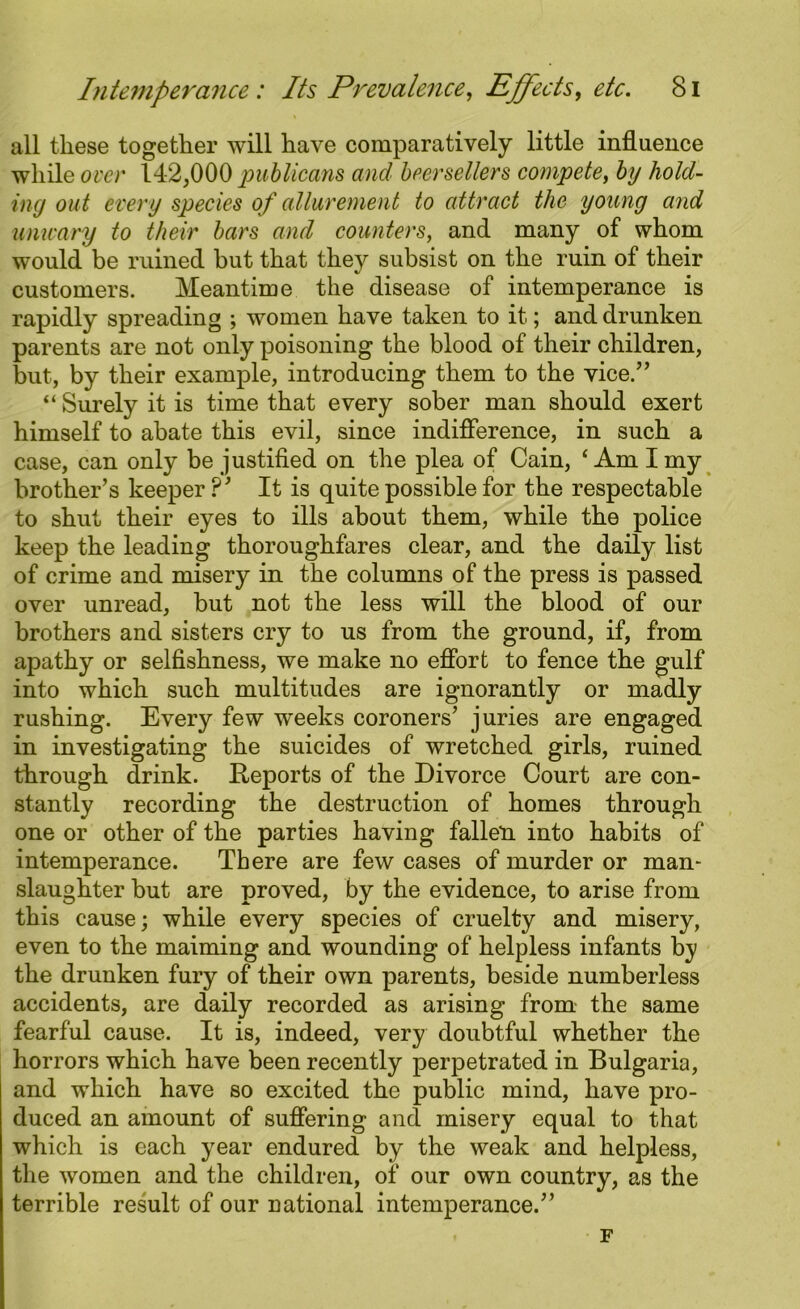all these together will have comparatively little influence while over 142,000 publicans and beersellers compete, by hold- ing out every species of allurement to attract the young and unwary to their bars and counters, and many of whom would be ruined hut that they subsist on the ruin of their customers. Meantime the disease of intemperance is rapidly spreading ; women have taken to it; and drunken parents are not only poisoning the blood of their children, but, by their example, introducing them to the vice.” “ Surely it is time that every sober man should exert himself to abate this evil, since indifference, in such a case, can only be justified on the plea of Cain, ‘Am I my brother’s keeper ?’ It is quite possible for the respectable to shut their eyes to ills about them, while the police keep the leading thoroughfares clear, and the daily list of crime and misery in the columns of the press is passed over unread, but not the less will the blood of our brothers and sisters cry to us from the ground, if, from apathy or selfishness, we make no effort to fence the gulf into which such multitudes are ignorantly or madly rushing. Every few weeks coroners’ juries are engaged in investigating the suicides of wretched girls, ruined through drink. Reports of the Divorce Court are con- stantly recording the destruction of homes through one or other of the parties having fallen into habits of intemperance. There are few cases of murder or man- slaughter but are proved, by the evidence, to arise from this cause; while every species of cruelty and misery, even to the maiming and wounding of helpless infants by the drunken fury of their own parents, beside numberless accidents, are daily recorded as arising from the same fearful cause. It is, indeed, very doubtful whether the horrors which have been recently perpetrated in Bulgaria, and which have so excited the public mind, have pro- duced an amount of suffering and misery equal to that which is each year endured by the weak and helpless, the women and the children, of our own country, as the terrible result of our national intemperance.” F